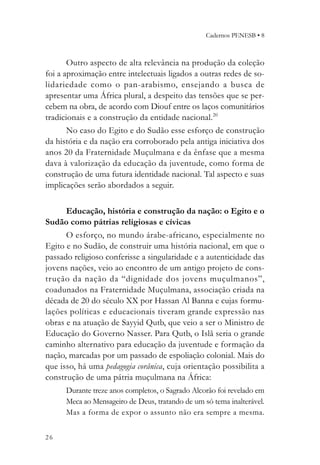 Cadernos PENESB • 8



       Outro aspecto de alta relevância na produção da coleção
foi a aproximação entre intelectuais ligados a outras redes de so-
lidariedade como o pan-arabismo, ensejando a busca de
apresentar uma África plural, a despeito das tensões que se per-
cebem na obra, de acordo com Diouf entre os laços comunitários
tradicionais e a construção da entidade nacional.20
       No caso do Egito e do Sudão esse esforço de construção
da história e da nação era corroborado pela antiga iniciativa dos
anos 20 da Fraternidade Muçulmana e da ênfase que a mesma
dava à valorização da educação da juventude, como forma de
construção de uma futura identidade nacional. Tal aspecto e suas
implicações serão abordados a seguir.

      Educação, história e construção da nação: o Egito e o
Sudão como pátrias religiosas e cívicas
      O esforço, no mundo árabe-africano, especialmente no
Egito e no Sudão, de construir uma história nacional, em que o
passado religioso conferisse a singularidade e a autenticidade das
jovens nações, veio ao encontro de um antigo projeto de cons-
trução da nação da “dignidade dos jovens muçulmanos”,
coadunados na Fraternidade Muçulmana, associação criada na
década de 20 do século XX por Hassan Al Banna e cujas formu-
lações políticas e educacionais tiveram grande expressão nas
obras e na atuação de Sayyid Qutb, que veio a ser o Ministro de
Educação do Governo Nasser. Para Qutb, o Islã seria o grande
caminho alternativo para educação da juventude e formação da
nação, marcadas por um passado de espoliação colonial. Mais do
que isso, há uma pedagogia corânica, cuja orientação possibilita a
construção de uma pátria muçulmana na África:
      Durante treze anos completos, o Sagrado Alcorão foi revelado em
      Meca ao Mensageiro de Deus, tratando de um só tema inalterável.
      Mas a forma de expor o assunto não era sempre a mesma.


26
 