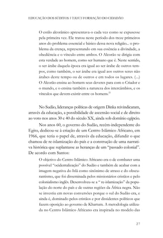 EDUCAÇÃO DOS SÚDITOS VERSUS FORMAÇÃO DO CIDADÃO



      O estilo alcorânico apresentava-o cada vez como se expusesse
      pela primeira vez. Ele tratou neste período dos treze primeiros
      anos do problema essencial e básico dessa nova religião... o pro-
      blema da crença, representando em sua essência a divindade, a
      obediência e o vínculo entre ambos. O Alcorão se dirigia com
      esta verdade ao homem, como ser humano que é. Neste sentido,
      o ser árabe daquela época era igual ao ser árabe de outros tem-
      pos, como também, o ser árabe era igual aos outros seres não
      árabes deste tempo ou de outros e em todos os lugares. (...)
      O Alcorão ensina ao homem seus deveres para com o Criador e
      o mundo, e o ensina também a natureza dos intercâmbios, e os
      vínculos que devem existir entre os homens.21


       No Sudão, lideranças políticas de origem Dinka reivindicaram,
através da educação, a possibilidade de ascensão social e de direito
ao voto nos anos 30 e 40 do século XX, ainda sob domínio egípcio.
       Nos anos 60, o governo do Sudão, recém-independente do
Egito, dedicou-se à criação de um Centro Islâmico Africano, em
1966, que teria o papel de, através da educação, difundir o que
chamou de re-islamização do país e a construção de uma narrati-
va histórica que suplantasse as heranças de um “passado colonial”.
De acordo com Santos:
      O objetivo do Centro Islâmico Africano era o de combater uma
      possível “ocidentalização” do Sudão e também de acabar com a
      imagem negativa do Islã como sinônimo de atraso e do obscu-
      rantismo, que foi disseminada pelos missionários cristãos e pelo
      colonialismo inglês. Desenvolveu-se a “ re-islamização” da popu-
      lação do norte do país e de outras regiões da África negra. Não
      se investiu em novas conversões porque o sul do Sudão era, e
      ainda é, dominado pelos cristãos e por dissidentes políticos que
      fazem oposição ao governo de Khartum. A metodologia utiliza-
      da no Centro Islâmico Africano era inspirada no modelo das


                                                                    27
 