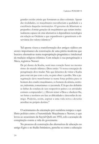 Cadernos PENESB • 8



      grandes escolas cristãs que formaram as elites coloniais. Apesar
      das rivalidades, os muçulmanos reconheciam a qualidade e a
      excelência daquelas instituições. O governo de Khartum se
      propunha a formar gerações de muçulmanos que seriam intelec-
      tualmente capazes de criar alternativas à dependência tecnológica
      em relação ao Ocidente e que expandissem e garantissem a ob-
      servância dos valores islâmicos.22


      Tal aposta visava a transformação dos antigos súditos em
atores importantes da construção de uma pátria moderna que
buscava alternativas numa reapropriação pragmática e intelectual
da tradição religiosa islâmica. Com relação à sua peregrinação a
Meca, registrou Nasser:
      De pé diante da Kaaba, senti meu coração bater no mesmo
      ritmo do mundo islâmico. Disse então: “A nossa concepção de
      peregrinação deve mudar. Não que deixemos de visitar a Kaaba
      para estar em paz com o céu, ou para obter o perdão. Mas a pe-
      regrinação deve transformar-se numa força política para os
      homens dos estados muçulmanos, os homens da ciência, escrito-
      res, industriais, comerciantes e a juventude. É lá que eles definirão
      as linhas de conduta de seus respectivos países e as atividades
      comuns a empreender (...) Devem temer a Deus e obedecer-lhe,
      ser fortes e resolutos em face as dificuldades e desconfiar do ini-
      migo. Poderão, assim, aspirar a uma vida nova e deverão
      acreditar no próprio destino.23


       O acirramento da orientação pró-socialista rompeu o equi-
líbrio político entre a Fraternidade Muçulmana e Nasser, o que
levou ao assassinato de Sayyid Qutb em 1955, sob a acusação de
conspiração contra a vida do governante.
       No processo de construção das alternativas de educação no
antigo Egito e no Sudão britânicos, percebe-se como a educação

28
 
