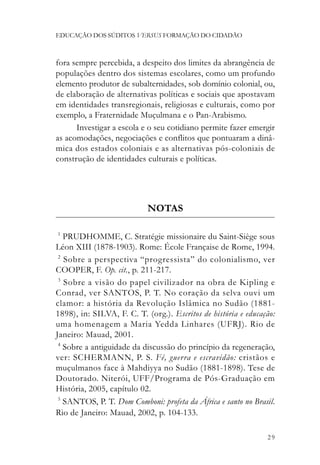 EDUCAÇÃO DOS SÚDITOS VERSUS FORMAÇÃO DO CIDADÃO



fora sempre percebida, a despeito dos limites da abrangência de
populações dentro dos sistemas escolares, como um profundo
elemento produtor de subalternidades, sob domínio colonial, ou,
de elaboração de alternativas políticas e sociais que apostavam
em identidades transregionais, religiosas e culturais, como por
exemplo, a Fraternidade Muçulmana e o Pan-Arabismo.
      Investigar a escola e o seu cotidiano permite fazer emergir
as acomodações, negociações e conflitos que pontuaram a dinâ-
mica dos estados coloniais e as alternativas pós-coloniais de
construção de identidades culturais e políticas.




                            NOTAS

1
   PRUDHOMME, C. Stratégie missionaire du Saint-Siège sous
Léon XIII (1878-1903). Rome: École Française de Rome, 1994.
 2
   Sobre a perspectiva “progressista” do colonialismo, ver
COOPER, F. Op. cit., p. 211-217.
 3
   Sobre a visão do papel civilizador na obra de Kipling e
Conrad, ver SANTOS, P. T. No coração da selva ouvi um
clamor: a história da Revolução Islâmica no Sudão (1881-
1898), in: SILVA, F. C. T. (org.). Escritos de história e educação:
uma homenagem a Maria Yedda Linhares (UFRJ). Rio de
Janeiro: Mauad, 2001.
 4
   Sobre a antiguidade da discussão do princípio da regeneração,
ver: SCHERMANN, P. S. Fé, guerra e escravidão: cristãos e
muçulmanos face à Mahdiyya no Sudão (1881-1898). Tese de
Doutorado. Niterói, UFF/Programa de Pós-Graduação em
História, 2005, capítulo 02.
 5
   SANTOS, P. T. Dom Comboni: profeta da África e santo no Brasil.
Rio de Janeiro: Mauad, 2002, p. 104-133.

                                                                29
 