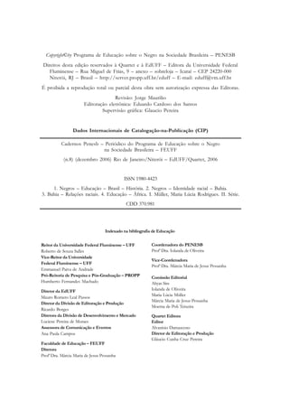 Copyright©by Programa de Educação sobre o Negro na Sociedade Brasileira – PENESB
 Direitos desta edição reservados à Quartet e à EdUFF – Editora da Universidade Federal
    Fluminense – Rua Miguel de Frias, 9 – anexo – sobreloja – Icaraí – CEP 24220-000
    Niterói, RJ – Brasil – http://server.propp.uff.br/eduff – E-mail: eduff@vm.uff.br
É proibida a reprodução total ou parcial desta obra sem autorização expressa das Editoras.
                                     Revisão: Jorge Maurilio
                       Editoração eletrônica: Eduardo Cardoso dos Santos
                               Supervisão gráfica: Glaucio Pereira


                 Dados Internacionais de Catalogação-na-Publicação (CIP)

           Cadernos Penesb – Periódico do Programa de Educação sobre o Negro
                            na Sociedade Brasileira – FEUFF
            (n.8) (dezembro 2006) Rio de Janeiro/Niterói – EdUFF/Quartet, 2006


                                            ISSN 1980-4423
     1. Negros – Educação – Brasil – História. 2. Negros – Identidade racial – Bahia.
3. Bahia – Relações raciais. 4. Educação – África. I. Müller, Maria Lúcia Rodrigues. II. Série.
                                             CDD 370.981




                                   Indexado na bibliografia de Educação


Reitor da Universidade Federal Fluminense – UFF           Coordenadora do PENESB
Roberto de Souza Salles                                   Profa Dra. Iolanda de Oliveira
Vice-Reitor da Universidade
                                                          Vice-Coordenadora
Federal Fluminense – UFF
                                                          Profa Dra. Márcia Maria de Jesus Pessanha
Emmanuel Paiva de Andrade
Pró-Reitoria de Pesquisa e Pós-Graduação – PROPP          Comissão Editorial
Humberto Fernandes Machado                                Ahyas Siss
Diretor da EdUFF                                          Iolanda de Oliveira
                                                          Maria Lúcia Müller
Mauro Romero Leal Passos
                                                          Márcia Maria de Jesus Pessanha
Diretor da Divisão de Editoração e Produção
                                                          Moema de Poli Teixeira
Ricardo Borges
Diretora da Divisão de Desenvolvimento e Mercado          Quartet Editora
Luciene Pereira de Moraes                                 Editor
Assessora de Comunicação e Eventos                        Alvanísio Damasceno
Ana Paula Campos                                          Diretor de Editoração e Produção
                                                          Gláucio Cunha Cruz Pereira
Faculdade de Educação – FEUFF
Diretora
Profa Dra. Márcia Maria de Jesus Pessanha
 