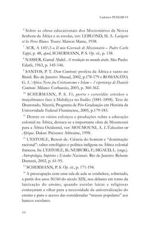 Cadernos PENESB • 8


6
   Sobre as obras educacionais dos Missionários de Nossa
Senhora da África e as escolas, ver: LEBLOND, M. A. Lavigerie
et les Peres Blancs. Tours: Maison Mame, 1938.
7
  ACR, A 1453-a Il mio Giornale di Missionário – Padre Carlo
Tappi, p. 48, apud, SCHERMANN, P. S. Op. cit., p. 138.
8
 NASSER, Gamal Abdel. A revolução no mundo árabe. São Paulo:
Edarli, 1963, p. 145-146.
9
  SANTOS, P. T. Dom Comboni: profeta da África e santo no
Brasil. Rio de Janeiro: Mauad, 2002, p.178-179 e ROMANATO,
G. L´Africa Nera fra Cristianesmo e Islam – l´esperienza di Daniele
Comboni. Milano: Corbaccio, 2003, p. 360-362.
10
    SCHERMANN, P. S. Fé, guer ra e escravidão: cristãos e
muçulmanos face à Mahdiyya no Sudão (1881-1898). Tese de
Doutorado. Niterói, Programa de Pós-Graduação em História da
Universidade Federal Fluminense, 2005, p.179-183.
 11
    Dentre os vários esforços e produções sobre a educação
colonial na África, destaca-se a importante obra de Moumouni
para a África Ocidental, ver: MOUMOUNI, A. L’Éducation em
Afrique. Dakar: Présence Africaine, 1998.
12
   L’ESTOILE, Benoit de. Ciência do homem e “dominação
racional”: saber etnológico e política indígena na África colonial
francesa. In: L’ESTOILE, B.; NEIBURG, F.; SIGAUD, L. (orgs.).
Antropologia, Impérios e Estados Nacionais. Rio de Janeiro: Relume
Dumará, 2002, p. 61-95.
13
    SCHERMANN, P. S. Op. cit., p. 171-194.
 14
    A preocupação com uma sala de aula se estabelece, sobretudo,
a partir dos anos 50/60 do século XIX, nos debates em torno da
laicização do ensino, quando escolas laicas e religiosas
começaram a olhar para a necessidade da universalização do
ensino e para o acesso das consideradas “massas populares” aos
bancos escolares.

30
 