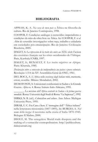 Cadernos PENESB • 8



                        BIBLIOGRAFIA

APPIAH, K. A. Na casa de meu pai: a África na filosofia da
cultura. Rio de Janeiro: Contraponto, 1998.
COOPER, F. Condições análogas à escravidão: imperialismo e
condições da mão-de-obra livre na África. In: COOPER, F. et al.
Além da escravidão: investigações sobre raça, trabalho e cidadania
em sociedades pós-emancipação. Rio de Janeiro: Civilização
Brasileira, 2005.
DAGET, S. La répression de la traite des noirs au XIXe siècle: l’action
des croisières français sur les côtes occidentales de l’Afrique.
Paris, Karthala/CNRS, 1997.
DAGET, S.; RENAULT, F. Les traites négrières en Afrique.
Paris: Khartala, 1985.
Declaração sobre a concessão da independência aos países e povos coloniais.
Resolução 1.514 da XV Assembléia Geral da ONU, 1961.
DEL BOCA, A. L’Africa nella coscienza degli italian: miti, memorie,
errori, sconfite. Milano: Mondadori, 2002.
DEMOFONTI, S. I missionari comboniani in Sudan e la Grande
Guerra. Africa n. 4. Roma: Istituto Italo-Africano, 1995.
________. La missione dell’Africa centrale in Sudan e la prima guerra
mondiale. Roma: Università degli Studi di Roma “La Sapienza”, 1992.
DIRKS, N. B. (ed.). Colonialism and culture. Ann Arbor: Michigan
University Press, 1995.
DIRAR, U. C. Fra Cam e Sem. L’ immagine dell’ “África italiana”
nella letteratura missionária (1857-1895), In: BURGIO, A. Nel
nome della razza: il razzismo nella storia d´Italia 1870-1945.
Bologna: Il Mulino, 2000.
DIOUF, M. The senegalese Murid trade diaspora and the
making of a vernacular cosmopolitanism. http//publicculture.
dukejournals.org

32
 