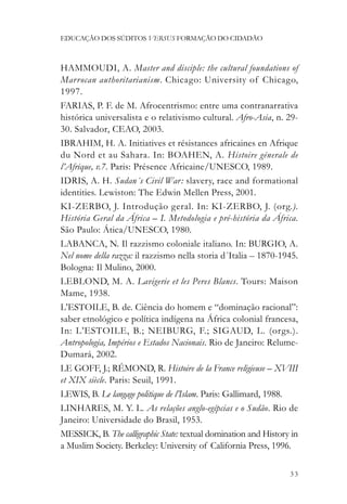 EDUCAÇÃO DOS SÚDITOS VERSUS FORMAÇÃO DO CIDADÃO



HAMMOUDI, A. Master and disciple: the cultural foundations of
Marrocan authoritarianism. Chicago: University of Chicago,
1997.
FARIAS, P. F. de M. Afrocentrismo: entre uma contranarrativa
histórica universalista e o relativismo cultural. Afro-Asia, n. 29-
30. Salvador, CEAO, 2003.
IBRAHIM, H. A. Initiatives et résistances africaines en Afrique
du Nord et au Sahara. In: BOAHEN, A. Histoire génerale de
l’Afrique, v.7. Paris: Présence Africaine/UNESCO, 1989.
IDRIS, A. H. Sudan´s Civil War : slavery, race and formational
identities. Lewiston: The Edwin Mellen Press, 2001.
KI-ZERBO, J. Introdução geral. In: KI-ZERBO, J. (org.).
História Geral da África – I. Metodologia e pré-história da África.
São Paulo: Ática/UNESCO, 1980.
LABANCA, N. Il razzismo coloniale italiano. In: BURGIO, A.
Nel nome della razza: il razzismo nella storia d´Italia – 1870-1945.
Bologna: Il Mulino, 2000.
LEBLOND, M. A. Lavigerie et les Peres Blancs. Tours: Maison
Mame, 1938.
L’ESTOILE, B. de. Ciência do homem e “dominação racional”:
saber etnológico e política indígena na África colonial francesa,
In: L’ESTOILE, B.; NEIBURG, F.; SIGAUD, L. (orgs.).
Antropologia, Impérios e Estados Nacionais. Rio de Janeiro: Relume-
Dumará, 2002.
LE GOFF, J.; RÉMOND, R. Histoire de la France religieuse – XVIII
et XIX siècle. Paris: Seuil, 1991.
LEWIS, B. Le langage politique de l’Islam. Paris: Gallimard, 1988.
LINHARES, M. Y. L. As relações anglo-egípcias e o Sudão. Rio de
Janeiro: Universidade do Brasil, 1953.
MESSICK, B. The calligraphic State: textual domination and History in
a Muslim Society. Berkeley: University of California Press, 1996.

                                                                  33
 