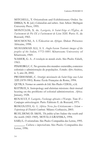 Cadernos PENESB • 8



MITCHELL, T. Orientalism and Exhibitionary Order. In:
DIRKS, N. B. (ed.) Colonialism and culture. Ann Arbor: Michigan
University Press, 1995.
MONTCLOS, X. de. Lavigerie, le Saint-Siège et l’Église, de
l’avènement de Pie IX à l’avènement de Léon XIII. Paris: E. de
Boccard, 1965.
MOUMOUNI, A. L’Éducation em Afrique. Dakar: Présence
Africaine, 1998.
MUHAMMAD ALI, A. I. Anglo-Saxon Teutonic images of the
peoples of the Sudan, 1772-1881. Khartoum: University of
Khartoum, 1969.
NASSER, G. A. A revolução no mundo árabe. São Paulo: Edarli,
1963.
PINHEIRO, C. C. No governo dos mundos: escravidão, contextos
coloniais e administração de populações. Estudos Afro-Asiáticos,
n. 3, ano 24, 2002.
PRUDHOMME, C. Stratégie missionaire du Saint-Siège sous Léon
XIII (1878-1903). Rome: École Française de Rome, 1994.
QUTB, S. Normas no caminho do Islã. São Paulo: CDIAL, s/d.
RATTRAY, S. Antropology and christian missions: their mutual
bearing on the problems of colonial administration. Africa.
January, 1928.
RENAULT, F. Lavigerie, l’esclavage africain e l’Europe. Tome II –
Campagne antiesclavagiste. Paris: Éditions E. de Boccard, 1971.
ROMANATO, G. L´Africa Nera fra Cristianesmo e Islam –
l’esperienza di Daniele Comboni. Milano: Corbaccio, 2003.
RUAY, DENG D. AKOL. The politics of two Sudans: the south and
the north (1821-1969). MOTALA GRAFISKA, 1994.
SAID, E. O orientalismo. São Paulo: Companhia das Letras, 1995.
________. Cultura e imperialismo. São Paulo: Companhia das
Letras, 1996.

34
 