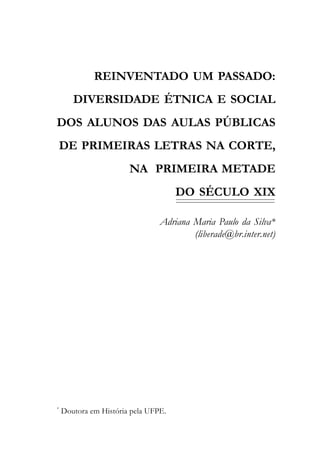 REINVENTADO UM PASSADO:
       DIVERSIDADE ÉTNICA E SOCIAL
DOS ALUNOS DAS AULAS PÚBLICAS
    DE PRIMEIRAS LETRAS NA CORTE,
                       NA PRIMEIRA METADE
                                     DO SÉCULO XIX

                                Adriana Maria Paulo da Silva*
                                        (liberade@br.inter.net)




*
    Doutora em História pela UFPE.
 