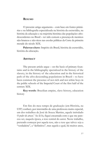 RESUMO

       O presente artigo argumenta – com base em fontes primá-
rias e na bibliografia especializada na história da escravidão, na
história da educação e na trajetória histórica das populações afro-
descendentes no Brasil – ter sido comum a presença de meninos
não-brancos e não-ricos nas escolas públicas da Corte da primeira
metade do século XIX.
       Palavras-chave: Império do Brasil, história da escravidão,
história da educação.

      ABSTRACT

      The present article argue – on the basis of primary foun-
tains and in the bibliography specialized in the history of the
slavery, in the history of the education and in the historical
path of the afro-descending populations in Brazil – to have
been common the presence of not-rich and not-white boys in
the public schools of the Imperial Court of the first half of the
century XIX.
      Key-words: Brazilian empire, slave history, education
history



      Em fins do meu tempo de graduação (em História, na
UFF) conheci, por intermédio de uma professora muito especial,
um dos trabalhos de José de Souza Martins, aquele intitulado
O poder do atraso.1 Ao lê-lo, fiquei encantada com o que me pare-
ceu ser, naquela época, a tese central do autor. Neste trabalho,
pretendo começar por aquela tese, não a tese que talvez seja a
“verdadeira”, a “definitiva”, mas aquela a qual, há muitos anos,

                                                                37
 