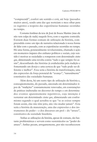 Cadernos PENESB • 8



“compreendi”, conferi um sentido e está, até hoje (passados
muitos anos), sendo uma das que norteiam o meu olhar para
os registros a respeito das experiências humanas ocorridas
no tempo.
       Costumo lembrar da tese de José de Souza Martins (mas ele
não tem culpa de nada) naquele livro, com o seguinte conteúdo.
Existem duas formas comuns de utilização da história, com-
preendida como um tipo de narrativa relacionada à nossa forma
de lidar com o passado, com as experiências ocorridas no tempo.
Há uma forma, potencialmente revolucionária, chamada à ação
em momentos ímpares dos embates políticos e sociais, cujo sen-
tido é motivar as sociedades a romperem com determinado status
quo, alimentando uma revolta contra “tudo o que sempre foi as-
sim”, desconfiando das histórias já estabelecidas pela tradição e
fomentando um desejo e uma certeza de que “tudo pode ser di-
ferente e melhor”. Essa seria a história da transformação, uma
das expressões da força potencial de “avanço”, “naturalmente”
constitutivo das sociedades humanas.
       Além desta, há um outro tipo de utilização da história e,
conseqüentemente, do passado, ancorada em determinados ti-
pos de “tradições” constantemente renovadas, em constatações
de práticas inalteradas no decorrer do tempo e em determina-
dos eventos aparentemente repetitivos, cuja intenção é
sustentar um determinado status quo, alimentando um confor-
mismo segundo o qual acredita-se que “se as coisas sempre
foram assim, elas não têm jeito, não vão mudar jamais”. Esta
seria a história da manutenção, uma das expressões e dos ins-
trumentos do poder – e dos discursos em prol – do “atraso”,
constitutivo da sociedade brasileira.
       Ambas as utilizações da história, apesar de comuns, são bas-
tante problemáticas e servem como sustentáculos ao “poder do
atraso”. Ambas pecam, arrogantemente, por não reconhecerem


38
 