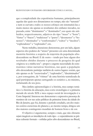 REINVENTADO UM PASSADO: DIVERSIDADE ÉTNICA E SOCIAL...



que a complexidade das experiências humanas, principalmente
aquelas das quais nos distanciamos no tempo, não são “naturais”
e nem se curvam a todos os nossos esforços em sistematizá-las; e
muito menos são apenas as resultantes dos embates travados, no
passado, entre “dominantes” e “dominados”; aos quais são atri-
buídos, respectivamente, adjetivos do tipo “maus” e “bons”;
“fortes” e “fracos”; “maliciosos” e “puros”; “desonestos” e “ho-
nestos”; “obstinados” e “conformados”; “cultos” e “incultos”;
“exploradores” e “explorados”; etc.
       Neste trabalho, intenciono demonstrar, por um lado, alguns
aspectos dos poderes do “atraso” presentes em uma determinada
memória histórica a respeito da trajetória da população afro-
descendente no Brasil. E de outro – tendo por base alguns dos
resultados obtidos durante o processo de pesquisa do qual
originou-se a minha tese2 – propor a urgente necessidade de cons-
truirmos várias narrativas históricas, nas quais a população
afro-descendente participe também de outros lugares sociais, que
não apenas os de “escravizados”, “explorados”, “discriminados”
e, por conseguinte, de “vítimas” de uma história teatralizada da
qual participaram apenas carregando os cenários e, no máximo,
reclamando do seu peso.
       Meu âmbito epistemológico é a história, meu campo temá-
tico é a história da educação, meu corte cronológico é a primeira
metade do século XIX e meu espaço social de investigação é a
Corte Imperial. Interessa-me demonstrar a expressiva presença de
meninos de cor nas aulas públicas de primeiras letras da cidade do
Rio de Janeiro, que foi, durante o período estudado, um dos maio-
res centros escravistas do planeta e, ao mesmo tempo, abrigou um
dos maiores contingentes mundiais de homens livres e de cor.
       O objetivo é argumentar, sempre e mais, que não obstante
sejam inegáveis as interdições de todo tipo – e especialmente as prá-
ticas culturais formais – sofridas pelos afro-descendentes no Brasil,


                                                                  39
 