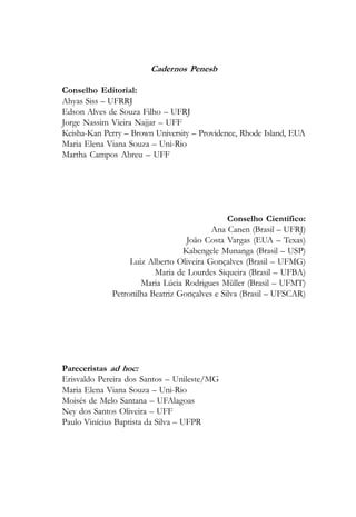 Cadernos Penesb

Conselho Editorial:
Ahyas Siss – UFRRJ
Edson Alves de Souza Filho – UFRJ
Jorge Nassim Vieira Najjar – UFF
Keisha-Kan Perry – Brown University – Providence, Rhode Island, EUA
Maria Elena Viana Souza – Uni-Rio
Martha Campos Abreu – UFF




                                              Conselho Científico:
                                         Ana Canen (Brasil – UFRJ)
                                  João Costa Vargas (EUA – Texas)
                                 Kabengele Munanga (Brasil – USP)
                  Luiz Alberto Oliveira Gonçalves (Brasil – UFMG)
                         Maria de Lourdes Siqueira (Brasil – UFBA)
                     Maria Lúcia Rodrigues Müller (Brasil – UFMT)
             Petronilha Beatriz Gonçalves e Silva (Brasil – UFSCAR)




Pareceristas ad hoc:
Erisvaldo Pereira dos Santos – Unileste/MG
Maria Elena Viana Souza – Uni-Rio
Moisés de Melo Santana – UFAlagoas
Ney dos Santos Oliveira – UFF
Paulo Vinícius Baptista da Silva – UFPR
 