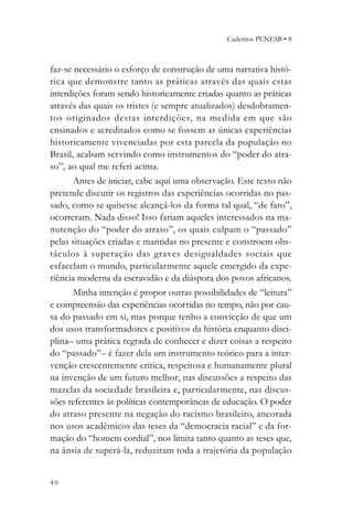 Cadernos PENESB • 8



faz-se necessário o esforço de construção de uma narrativa histó-
rica que demonstre tanto as práticas através das quais estas
interdições foram sendo historicamente criadas quanto as práticas
através das quais os tristes (e sempre atualizados) desdobramen-
tos originados destas interdições, na medida em que são
ensinados e acreditados como se fossem as únicas experiências
historicamente vivenciadas por esta parcela da população no
Brasil, acabam servindo como instrumentos do “poder do atra-
so”, ao qual me referi acima.
       Antes de iniciar, cabe aqui uma observação. Este texto não
pretende discutir os registros das experiências ocorridas no pas-
sado, como se quisesse alcançá-los da forma tal qual, “de fato”,
ocorreram. Nada disso! Isso fariam aqueles interessados na ma-
nutenção do “poder do atraso”, os quais culpam o “passado”
pelas situações criadas e mantidas no presente e constroem obs-
táculos à superação das graves desigualdades sociais que
esfacelam o mundo, particularmente aquele emergido da expe-
riência moderna da escravidão e da diáspora dos povos africanos.
       Minha intenção é propor outras possibilidades de “leitura”
e compreensão das experiências ocorridas no tempo, não por cau-
sa do passado em si, mas porque tenho a convicção de que um
dos usos transformadores e positivos da história enquanto disci-
plina– uma prática regrada de conhecer e dizer coisas a respeito
do “passado”– é fazer dela um instrumento teórico para a inter-
venção crescentemente crítica, respeitosa e humanamente plural
na invenção de um futuro melhor, nas discussões a respeito das
mazelas da sociedade brasileira e, particularmente, nas discus-
sões referentes às políticas contemporâneas de educação. O poder
do atraso presente na negação do racismo brasileiro, ancorada
nos usos acadêmicos das teses da “democracia racial” e da for-
mação do “homem cordial”, nos limita tanto quanto as teses que,
na ânsia de superá-la, reduziram toda a trajetória da população


40
 