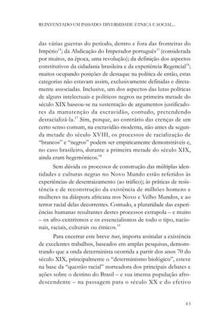 REINVENTADO UM PASSADO: DIVERSIDADE ÉTNICA E SOCIAL...



das várias guerras do período, dentro e fora das fronteiras do
Império14; da Abdicação do Imperador português15 (considerada
por muitos, na época, uma revolução); da definição dos aspectos
constitutivos da cidadania brasileira e da experiência Regencial16;
muitos ocupando posições de destaque na política de então, estas
categorias não estavam assim, exclusivamente definidas e direta-
mente associadas. Inclusive, um dos aspectos das lutas políticas
de alguns intelectuais e políticos negros na primeira metade do
século XIX baseou-se na sustentação de argumentos justificado-
res da manutenção da escravidão, contudo, pretendendo
desracializá-la.17 Sim, porque, ao contrário das crenças de um
certo senso comum, na escravidão moderna, não antes da segun-
da metade do século XVIII, os processos de racialização de
“brancos” e “negros” podem ser empiricamente demonstráveis e,
no caso brasileiro, durante a primeira metade do século XIX,
ainda eram hegemônicos.18
       Sem dúvida os processos de construção das múltiplas iden-
tidades e culturas negras no Novo Mundo estão referidos às
experiências de desenraizamento (ao tráfico); às práticas de resis-
tência e de reconstrução da existência de milhões homens e
mulheres na diáspora africana nos Novo e Velho Mundos, e ao
terror racial delas decorrentes. Contudo, a pluraridade das experi-
ências humanas resultantes destes processos extrapola – e muito
– os afro-centrismos e os essencialismos de todo o tipo, nacio-
nais, raciais, culturais ou étnicos.19
       Para encerrar este breve tour, importa assinalar a existência
de excelentes trabalhos, baseados em amplas pesquisas, demons-
trando que a onda determinista ocorrida a partir dos anos 70 do
século XIX, principalmente o “determinismo biológico”, esteve
na base da “questão racial” norteadora dos principais debates e
ações sobre o destino do Brasil – e sua imensa população afro-
descendente – na passagem para o século XX e do efetivo


                                                                 43
 