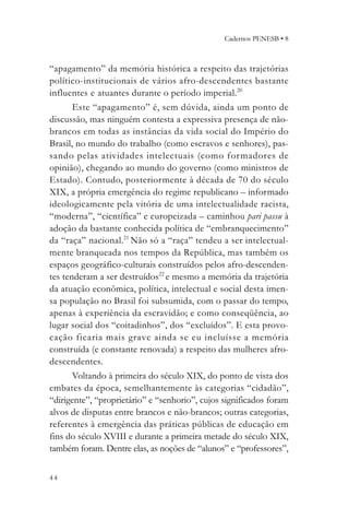 Cadernos PENESB • 8



“apagamento” da memória histórica a respeito das trajetórias
político-institucionais de vários afro-descendentes bastante
influentes e atuantes durante o período imperial.20
       Este “apagamento” é, sem dúvida, ainda um ponto de
discussão, mas ninguém contesta a expressiva presença de não-
brancos em todas as instâncias da vida social do Império do
Brasil, no mundo do trabalho (como escravos e senhores), pas-
sando pelas atividades intelectuais (como for madores de
opinião), chegando ao mundo do governo (como ministros de
Estado). Contudo, posteriormente à década de 70 do século
XIX, a própria emergência do regime republicano – informado
ideologicamente pela vitória de uma intelectualidade racista,
“moderna”, “científica” e europeizada – caminhou pari passu à
adoção da bastante conhecida política de “embranquecimento”
da “raça” nacional.21 Não só a “raça” tendeu a ser intelectual-
mente branqueada nos tempos da República, mas também os
espaços geográfico-culturais construídos pelos afro-descenden-
tes tenderam a ser destruídos22 e mesmo a memória da trajetória
da atuação econômica, política, intelectual e social desta imen-
sa população no Brasil foi subsumida, com o passar do tempo,
apenas à experiência da escravidão; e como conseqüência, ao
lugar social dos “coitadinhos”, dos “excluídos”. E esta provo-
cação ficaria mais grave ainda se eu incluísse a memória
construída (e constante renovada) a respeito das mulheres afro-
descendentes.
       Voltando à primeira do século XIX, do ponto de vista dos
embates da época, semelhantemente às categorias “cidadão”,
“dirigente”, “proprietário” e “senhorio”, cujos significados foram
alvos de disputas entre brancos e não-brancos; outras categorias,
referentes à emergência das práticas públicas de educação em
fins do século XVIII e durante a primeira metade do século XIX,
também foram. Dentre elas, as noções de “alunos” e “professores”,


44
 