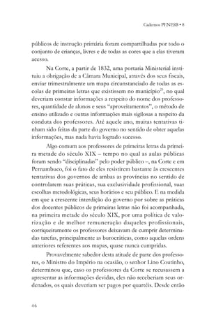 Cadernos PENESB • 8



públicos de instrução primária foram compartilhadas por todo o
conjunto de crianças, livres e de todas as cores que a elas tiveram
acesso.
       Na Corte, a partir de 1832, uma portaria Ministerial insti-
tuiu a obrigação de a Câmara Municipal, através dos seus fiscais,
enviar trimestralmente um mapa circunstanciado de todas as es-
colas de primeiras letras que existissem no município25, no qual
deveriam constar informações a respeito do nome dos professo-
res, quantidade de alunos e seus “aproveitamentos”, o método de
ensino utilizado e outras informações mais sigilosas a respeito da
conduta dos professores. Até aquele ano, muitas tentativas ti-
nham sido feitas da parte do governo no sentido de obter aquelas
informações, mas nada havia logrado sucesso.
       Algo comum aos professores de primeiras letras da primei-
ra metade do século XIX – tempo no qual as aulas públicas
foram sendo “disciplinadas” pelo poder público –, na Corte e em
Pernambuco, foi o fato de eles resistirem bastante às crescentes
tentativas dos governos de ambas as províncias no sentido de
controlarem suas práticas, sua exclusividade profissional, suas
escolhas metodológicas, seus horários e seu público. E na medida
em que a crescente interdição do governo por sobre as práticas
dos docentes públicos de primeiras letras não foi acompanhada,
na primeira metade do século XIX, por uma política de valo-
rização e de melhor remuneração daqueles profissionais,
corriqueiramente os professores deixavam de cumprir determina-
das tarefas, principalmente as burocráticas, como aquelas ordens
anteriores referentes aos mapas, quase nunca cumpridas.
       Provavelmente sabedor desta atitude de parte dos professo-
res, o Ministro do Império na ocasião, o senhor Lino Coutinho,
determinou que, caso os professores da Corte se recusassem a
apresentar as informações devidas, eles não receberiam seus or-
denados, os quais deveriam ser pagos por quartéis. Desde então


46
 