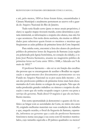 REINVENTADO UM PASSADO: DIVERSIDADE ÉTNICA E SOCIAL...



e até, pelo menos, 1854 as listas foram feitas, encaminhadas à
Câmara Municipal e atualmente pertencem ao acervo sob a guar-
da do Arquivo Nacional do Rio de Janeiro.
       Tudo teria ficado certo (para os meus atuais propósitos, é
claro) se aqueles mapas tivessem trazido, como determinou a por-
taria ministerial, as informações a respeito dos alunos, mas não foi
o que aconteceu. Em razão desta ausência, são muitas as dificul-
dades para sabermos quem foram os meninos e meninas que
freqüentam as aulas públicas de primeiras letras da Corte Imperial.
       Para minha sorte, encontrei a lista dos alunos do professor
público de primeiras letras da freguesia de Santana (cuja região
era polarizada pela Igreja homônima, no coração da cidade), o sr.
João José Pereira Sarmento, atuante no magistério público de
primeiras letras na Corte entre 1816 e 1848, e falecido em 9 de
maio de 1852.26
       O professor Sarmento – não sei se em função das escolhas
das pessoas que se encarregaram de auxiliar o Boullier na organi-
zação e arquivamento dos documentos pertencentes ao seu
Fundo no Arquivo Nacional ou se por causa dele mesmo –, foi
um dos professores públicos de primeiras letras mais bem docu-
mentados da Corte dentre os colegas da sua geração. Não que ele
tenha produzido grandes trabalhos ou sínteses a respeito da edu-
cação e nem que ele tenha ocupado cargos e posto sua pena a
serviço do governo. Nada disso! O negócio é que ele era baru-
lhento mesmo.
       Em outra oportunidade já demonstrei o quanto ele foi en-
fático ao brigar com as autoridades da Corte, no início dos anos
30, exigindo melhorias materiais nas suas condições de trabalho
e que, naquela ocasião, o fiscal da freguesia de Santana, espanta-
do, informou ao governo que a aula do professor Sarmento
funcionava numa casa paga à sua custa com 62 meninos matricu-
lados, cujo tamanho equivalia a 20 palmos quadrados ou menos!


                                                                 47
 