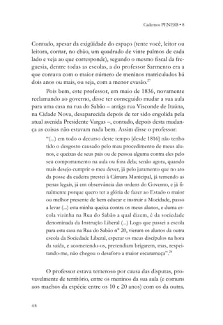 Cadernos PENESB • 8



Contudo, apesar da exigüidade do espaço (tente você, leitor ou
leitora, contar, no chão, um quadrado de vinte palmos de cada
lado e veja ao que corresponde), segundo o mesmo fiscal da fre-
guesia, dentre todas as escolas, a do professor Sarmento era a
que contava com o maior número de meninos matriculados há
dois anos ou mais, ou seja, com a menor evasão.27
       Pois bem, este professor, em maio de 1836, novamente
reclamando ao governo, disse ter conseguido mudar a sua aula
para uma casa na rua do Sabão – antiga rua Visconde de Itaúna,
na Cidade Nova, desaparecida depois de ter sido engolida pela
atual avenida Presidente Vargas –, contudo, depois desta mudan-
ça as coisas não estavam nada bem. Assim disse o professor:
      “(...) em todo o decurso deste tempo [desde 1816] não tenho
      tido o desgosto causado pelo mau procedimento de meus alu-
      nos, e queixas de seus pais ou de pessoa alguma contra eles pelo
      seu comportamento na aula ou fora dela; senão agora, quando
      mais desejo cumprir o meu dever, já pelo juramento que no ato
      da posse da cadeira prestei à Câmara Municipal, já temendo as
      penas legais, já em observância das ordens do Governo, e já fi-
      nalmente porque quero ter a glória de fazer ao Estado o maior
      ou melhor presente de bem educar e instruir a Mocidade, passo
      a levar (...) esta minha queixa contra os meus alunos, e duma es-
      cola vizinha na Rua do Sabão a qual dizem, é da sociedade
      denominada da Instrução Liberal (...) Logo que passei a escola
      para esta casa na Rua do Sabão n° 20, vieram os alunos da outra
      escola da Sociedade Liberal, esperar os meus discípulos na hora
      da saída, e acometendo-os, pretendiam brigarem, mas, respei-
      tando-me, não chegou o desaforo a maior escaramuça”.28


      O professor estava temeroso por causa das disputas, pro-
vavelmente de território, entre os meninos da sua aula (e comuns
aos machos da espécie entre os 10 e 20 anos) com os da outra.


48
 