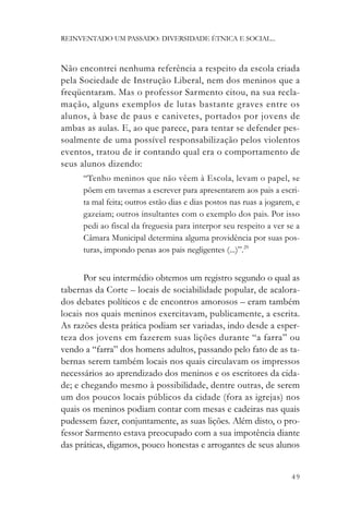 REINVENTADO UM PASSADO: DIVERSIDADE ÉTNICA E SOCIAL...



Não encontrei nenhuma referência a respeito da escola criada
pela Sociedade de Instrução Liberal, nem dos meninos que a
freqüentaram. Mas o professor Sarmento citou, na sua recla-
mação, alguns exemplos de lutas bastante graves entre os
alunos, à base de paus e canivetes, portados por jovens de
ambas as aulas. E, ao que parece, para tentar se defender pes-
soalmente de uma possível responsabilização pelos violentos
eventos, tratou de ir contando qual era o comportamento de
seus alunos dizendo:
      “Tenho meninos que não vêem à Escola, levam o papel, se
      põem em tavernas a escrever para apresentarem aos pais a escri-
      ta mal feita; outros estão dias e dias postos nas ruas a jogarem, e
      gazeiam; outros insultantes com o exemplo dos pais. Por isso
      pedi ao fiscal da freguesia para interpor seu respeito a ver se a
      Câmara Municipal determina alguma providência por suas pos-
      turas, impondo penas aos pais negligentes (...)”.29


       Por seu intermédio obtemos um registro segundo o qual as
tabernas da Corte – locais de sociabilidade popular, de acalora-
dos debates políticos e de encontros amorosos – eram também
locais nos quais meninos exercitavam, publicamente, a escrita.
As razões desta prática podiam ser variadas, indo desde a esper-
teza dos jovens em fazerem suas lições durante “a farra” ou
vendo a “farra” dos homens adultos, passando pelo fato de as ta-
bernas serem também locais nos quais circulavam os impressos
necessários ao aprendizado dos meninos e os escritores da cida-
de; e chegando mesmo à possibilidade, dentre outras, de serem
um dos poucos locais públicos da cidade (fora as igrejas) nos
quais os meninos podiam contar com mesas e cadeiras nas quais
pudessem fazer, conjuntamente, as suas lições. Além disto, o pro-
fessor Sarmento estava preocupado com a sua impotência diante
das práticas, digamos, pouco honestas e arrogantes de seus alunos


                                                                      49
 