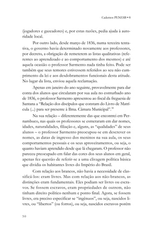 Cadernos PENESB • 8



(jogadores e gazeadores) e, por estas razões, pedia ajuda à auto-
ridade local.
       Por outro lado, desde março de 1836, numa terceira tenta-
tiva, o governo havia determinado novamente aos professores,
por decreto, a obrigação de remeterem as listas qualitativas (refe-
rentes ao aprendizado e ao comportamento dos mesmos) e até
aquela ocasião o professor Sarmento nada tinha feito. Pode ser
também que seus temores estivessem referidos ao seu não cum-
primento da lei e aos desdobramentos funcionais desta atitude.
No lugar da lista, enviou aquela reclamação.
       Apenas em janeiro do ano seguinte, provavelmente para dar
conta dos alunos que circularam por sua aula no conturbado ano
de 1836, o professor Sarmento apresentou ao fiscal da freguesia de
Santana a “Relação dos discípulos que constam do Livro de Matrí-
cula (...) para ser presente à Ilma. Câmara Municipal”.30
       Na sua relação – diferentemente das que encontrei em Per-
nambuco, nas quais os professores se esmeraram em dar nomes,
idades, naturalidades, filiação e, alguns, as “qualidades” de seus
alunos – o professor Sarmento preocupou-se em descrever os
nomes, as datas de ingresso dos meninos na sua aula, os seus
comportamentos pessoais e os seus aproveitamentos, ou seja, o
quanto haviam aprendido desde que lá chegaram. O professor não
pareceu preocupado em falar das cores dos seus alunos em geral,
apenas fez questão de referir-se a uma clivagem política básica
que dividia os habitantes livres do Império do Brasil.
       Com relação aos brancos, não havia a necessidade de clas-
sificá-los: eram livres. Mas com relação aos não-brancos, as
distinções eram fundamentais. Eles podiam ser livres ou escra-
vos. Se fossem escravos, eram propriedades de outrem, não
tinham direito político nenhum e ponto final. Agora, se fossem
livres, era preciso especificar se “ingênuos”, ou seja, nascidos li-
vres, ou “libertos” (ou forros), ou seja, nascidos escravos porém

50
 