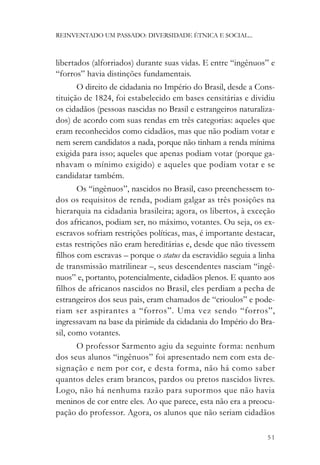 REINVENTADO UM PASSADO: DIVERSIDADE ÉTNICA E SOCIAL...



libertados (alforriados) durante suas vidas. E entre “ingênuos” e
“forros” havia distinções fundamentais.
       O direito de cidadania no Império do Brasil, desde a Cons-
tituição de 1824, foi estabelecido em bases censitárias e dividiu
os cidadãos (pessoas nascidas no Brasil e estrangeiros naturaliza-
dos) de acordo com suas rendas em três categorias: aqueles que
eram reconhecidos como cidadãos, mas que não podiam votar e
nem serem candidatos a nada, porque não tinham a renda mínima
exigida para isso; aqueles que apenas podiam votar (porque ga-
nhavam o mínimo exigido) e aqueles que podiam votar e se
candidatar também.
       Os “ingênuos”, nascidos no Brasil, caso preenchessem to-
dos os requisitos de renda, podiam galgar as três posições na
hierarquia na cidadania brasileira; agora, os libertos, à exceção
dos africanos, podiam ser, no máximo, votantes. Ou seja, os ex-
escravos sofriam restrições políticas, mas, é importante destacar,
estas restrições não eram hereditárias e, desde que não tivessem
filhos com escravas – porque o status da escravidão seguia a linha
de transmissão matrilinear –, seus descendentes nasciam “ingê-
nuos” e, portanto, potencialmente, cidadãos plenos. E quanto aos
filhos de africanos nascidos no Brasil, eles perdiam a pecha de
estrangeiros dos seus pais, eram chamados de “crioulos” e pode-
riam ser aspirantes a “forros”. Uma vez sendo “forros”,
ingressavam na base da pirâmide da cidadania do Império do Bra-
sil, como votantes.
      O professor Sarmento agiu da seguinte forma: nenhum
dos seus alunos “ingênuos” foi apresentado nem com esta de-
signação e nem por cor, e desta forma, não há como saber
quantos deles eram brancos, pardos ou pretos nascidos livres.
Logo, não há nenhuma razão para supormos que não havia
meninos de cor entre eles. Ao que parece, esta não era a preocu-
pação do professor. Agora, os alunos que não seriam cidadãos

                                                               51
 