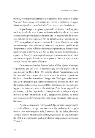Cadernos PENESB • 8



plenos, foram particularmente designados: dois alemães e cinco
“forros”. Entretanto, com relação aos forros, o professor fez ques-
tão de designá-los como “crioulos”, ou seja, como brasileiros.
       Suponho que esta preocupação do professor em designar a
nacionalidade de seus forros estivesse relacionada ao impacto
causado pela promulgação da primeira lei reguladora da instru-
ção pública na Província do Rio de Janeiro, em 21 de janeiro de
1837, na qual os africanos, mesmo livres ou libertos, ou seja,
mesmo os que nunca tivessem sido escravos, foram proibidos de
freqüentar as aulas públicas de instrução primária (e é importante
lembrar que a província do Rio de Janeiro não compreendia o
espaço da Corte). O que o professor pretendeu demonstrar, mui-
to embora aquela lei não valesse para a Corte, é que os seus
alunos forros não eram africanos.
       Os meninos alemães foram Carlos Müller e João Naningre.
O primeiro era um dos 16 meninos que haviam ingressado na
aula no ano de 1835. Em 1837 já tinha algum “adiantamento em
ler e contar”, mas estava há tempos sem ir à escola e o professor
declarou não saber o motivo. O segundo, Naningre, pertenceu à
leva de 54 meninos que ingressaram na aula no ano de 1836, ano
da mudança da escola e dos conflitos armados entre os seus co-
legas e os meninos da escola vizinha. Pois bem, segundo o
professor, o João, depois de ter freqüentado a aula por alguns
meses e de ter “principiado a ler”, desapareceu. Então, os meni-
nos estrangeiros tiveram apenas uma breve passagem pela aula de
Santana.
       Agora, os meninos forros, não! Apesar das suas presumí-
veis dificuldades, eles permaneceram e já estudavam havia pelo
menos dois anos naquela aula, à exceção de um deles, chamado
Jesuíno Manoel Moreira dos Santos, ingressado no dia 2 de julho
de 1836 e a respeito do qual o professor simplesmente declarou:
“Foi-se”.


52
 