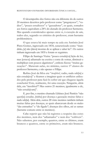 REINVENTADO UM PASSADO: DIVERSIDADE ÉTNICA E SOCIAL...



       O desempenho dos forros não era diferente do de outros
20 meninos descritos pelo professor como “preguiçosos”, “va-
dios”, “pouco estudiosos” e “gazeadores”, os quais, somados
aos forros equivaliam a 24% do alunado do professor Sarmento.
Mas quando considerados apenas entre si, à exceção de um,
todos eles, segundo os critérios do professor, eram bastante
problemáticos.
       O que estava há mais tempo na aula era Antônio José
Pinto Gomes, ingressado em 1834, caracterizado como “man-
drião, [e] não [dava] mostras de se aplicar e saber ler”. Os outros
tinham ingressado em 1835 e foram os seguintes.
       Fillipe de Santiago Vieira: “pouco estuda[va] lição de ler,
mas [estava] adiantado na escrita e conta de somar, diminuir e
multiplicar com poucos algarismos”, embora fizesse “muitas ga-
zeações”. Matavam aulas, no mínimo, outros 17 alunos do
professor Sarmento, e não apenas o Fillipe.
       Rufino José da Silva era “insofrível, vadio, nada sab[ia] e
não estuda[va]” e ficamos a imaginar quais os artifícios utiliza-
dos pelo professor para fazê-lo sofrer até que chegasse àquela
conclusão! Este, realmente, foi uma exceção. Ninguém, além
dele, era “insofrível”! Mas outros 21 meninos, igualmente a ele,
“não estuda[vam]”.
       E, por fim, o menino chamado Libâneo José Patrício “não
quer[ia] estudar, [tinha] por doença e gazeação muitas faltas e
nada sab[ia]. Além dele, outros 20 vinte meninos também tinham
muitas faltas por doenças, as quais abarcavam desde os males
“das entranhas” e “do fígado”; doenças dos olhos, até as sarnas
(bastante comuns entre os meninos).
       Cabe repetir que não há registros a respeito das cores
dos meninos, nem dos “adiantados” e nem dos “sofríveis”.
Não sabemos, por exemplo, quantos, entre os últimos, eram
brancos e quantos, entre os primeiros, eram não-brancos.


                                                                53
 