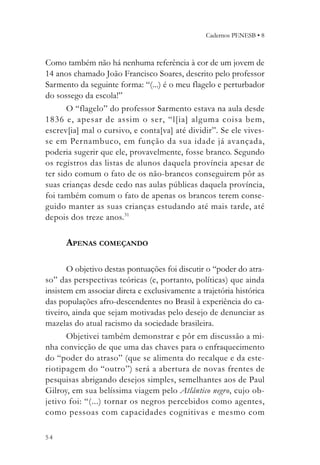Cadernos PENESB • 8



Como também não há nenhuma referência à cor de um jovem de
14 anos chamado João Francisco Soares, descrito pelo professor
Sarmento da seguinte forma: “(...) é o meu flagelo e perturbador
do sossego da escola!”
       O “flagelo” do professor Sarmento estava na aula desde
1836 e, apesar de assim o ser, “l[ia] alguma coisa bem,
escrev[ia] mal o cursivo, e conta[va] até dividir”. Se ele vives-
se em Pernambuco, em função da sua idade já avançada,
poderia sugerir que ele, provavelmente, fosse branco. Segundo
os registros das listas de alunos daquela província apesar de
ter sido comum o fato de os não-brancos conseguirem pôr as
suas crianças desde cedo nas aulas públicas daquela província,
foi também comum o fato de apenas os brancos terem conse-
guido manter as suas crianças estudando até mais tarde, até
depois dos treze anos.31

      APENAS COMEÇANDO

       O objetivo destas pontuações foi discutir o “poder do atra-
so” das perspectivas teóricas (e, portanto, políticas) que ainda
insistem em associar direta e exclusivamente a trajetória histórica
das populações afro-descendentes no Brasil à experiência do ca-
tiveiro, ainda que sejam motivadas pelo desejo de denunciar as
mazelas do atual racismo da sociedade brasileira.
       Objetivei também demonstrar e pôr em discussão a mi-
nha convicção de que uma das chaves para o enfraquecimento
do “poder do atraso” (que se alimenta do recalque e da este-
riotipagem do “outro”) será a abertura de novas frentes de
pesquisas abrigando desejos simples, semelhantes aos de Paul
Gilroy, em sua belíssima viagem pelo Atlântico negro, cujo ob-
jetivo foi: “(...) tornar os negros percebidos como agentes,
como pessoas com capacidades cognitivas e mesmo com

54
 
