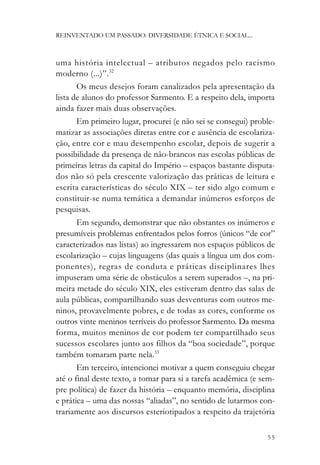 REINVENTADO UM PASSADO: DIVERSIDADE ÉTNICA E SOCIAL...



uma história intelectual – atributos negados pelo racismo
moderno (...)”.32
       Os meus desejos foram canalizados pela apresentação da
lista de alunos do professor Sarmento. E a respeito dela, importa
ainda fazer mais duas observações.
       Em primeiro lugar, procurei (e não sei se consegui) proble-
matizar as associações diretas entre cor e ausência de escolariza-
ção, entre cor e mau desempenho escolar, depois de sugerir a
possibilidade da presença de não-brancos nas escolas públicas de
primeiras letras da capital do Império – espaços bastante disputa-
dos não só pela crescente valorização das práticas de leitura e
escrita características do século XIX – ter sido algo comum e
constituir-se numa temática a demandar inúmeros esforços de
pesquisas.
       Em segundo, demonstrar que não obstantes os inúmeros e
presumíveis problemas enfrentados pelos forros (únicos “de cor”
caracterizados nas listas) ao ingressarem nos espaços públicos de
escolarização – cujas linguagens (das quais a língua um dos com-
ponentes), regras de conduta e práticas disciplinares lhes
impuseram uma série de obstáculos a serem superados –, na pri-
meira metade do século XIX, eles estiveram dentro das salas de
aula públicas, compartilhando suas desventuras com outros me-
ninos, provavelmente pobres, e de todas as cores, conforme os
outros vinte meninos terríveis do professor Sarmento. Da mesma
forma, muitos meninos de cor podem ter compartilhado seus
sucessos escolares junto aos filhos da “boa sociedade”, porque
também tomaram parte nela.33
       Em terceiro, intencionei motivar a quem conseguiu chegar
até o final deste texto, a tomar para si a tarefa acadêmica (e sem-
pre política) de fazer da história – enquanto memória, disciplina
e prática – uma das nossas “aliadas”, no sentido de lutarmos con-
trariamente aos discursos esteriotipados a respeito da trajetória

                                                                55
 