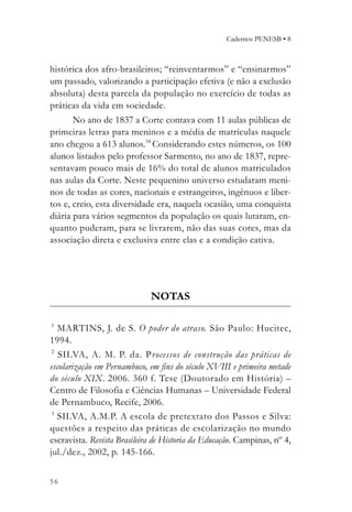 Cadernos PENESB • 8



histórica dos afro-brasileiros; “reinventarmos” e “ensinarmos”
um passado, valorizando a participação efetiva (e não a exclusão
absoluta) desta parcela da população no exercício de todas as
práticas da vida em sociedade.
       No ano de 1837 a Corte contava com 11 aulas públicas de
primeiras letras para meninos e a média de matrículas naquele
ano chegou a 613 alunos.34 Considerando estes números, os 100
alunos listados pelo professor Sarmento, no ano de 1837, repre-
sentavam pouco mais de 16% do total de alunos matriculados
nas aulas da Corte. Neste pequenino universo estudaram meni-
nos de todas as cores, nacionais e estrangeiros, ingênuos e liber-
tos e, creio, esta diversidade era, naquela ocasião, uma conquista
diária para vários segmentos da população os quais lutaram, en-
quanto puderam, para se livrarem, não das suas cores, mas da
associação direta e exclusiva entre elas e a condição cativa.




                             NOTAS

1
   MARTINS, J. de S. O poder do atraso. São Paulo: Hucitec,
1994.
 2
   SILVA, A. M. P. da. Processos de construção das práticas de
escolarização em Pernambuco, em fins do século XVIII e primeira metade
do século XIX. 2006. 360 f. Tese (Doutorado em História) –
Centro de Filosofia e Ciências Humanas – Universidade Federal
de Pernambuco, Recife, 2006.
 3
   SILVA, A.M.P. A escola de pretextato dos Passos e Silva:
questões a respeito das práticas de escolarização no mundo
escravista. Revista Brasileira de Historia da Educação. Campinas, nº 4,
jul./dez., 2002, p. 145-166.


56
 