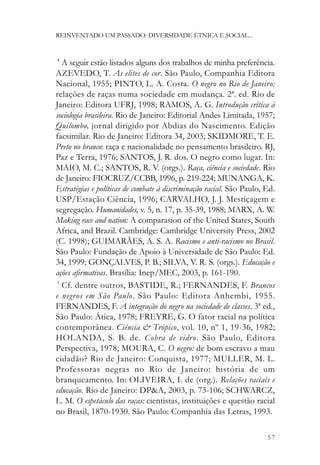REINVENTADO UM PASSADO: DIVERSIDADE ÉTNICA E SOCIAL...


4
  A seguir estão listados alguns dos trabalhos de minha preferência.
AZEVEDO, T. As elites de cor. São Paulo, Companhia Editora
Nacional, 1955; PINTO, L. A. Costa. O negro no Rio de Janeiro:
relações de raças numa sociedade em mudança. 2ª. ed. Rio de
Janeiro: Editora UFRJ, 1998; RAMOS, A. G. Introdução crítica à
sociologia brasileira. Rio de Janeiro: Editorial Andes Limitada, 1957;
Quilombo, jornal dirigido por Abdias do Nascimento. Edição
facsimilar. Rio de Janeiro: Editora 34, 2003; SKIDMORE, T. E.
Preto no branco: raça e nacionalidade no pensamento brasileiro. RJ,
Paz e Terra, 1976; SANTOS, J. R. dos. O negro como lugar. In:
MAIO, M. C.; SANTOS, R. V. (orgs.). Raça, ciência e sociedade. Rio
de Janeiro: FIOCRUZ/CCBB, 1996, p. 219-224; MUNANGA, K.
Estratégias e políticas de combate à discriminação racial. São Paulo, Ed.
USP/Estação Ciência, 1996; CARVALHO, J. J. Mestiçagem e
segregação. Humanidades, v. 5, n. 17, p. 35-39, 1988; MARX, A. W.
Making race and nation: A comparasion of the United States, South
Africa, and Brazil. Cambridge: Cambridge University Press, 2002
(C. 1998); GUIMARÃES, A. S. A. Racismo e anti-racismo no Brasil.
São Paulo: Fundação de Apoio à Universidade de São Paulo: Ed.
34, 1999; GONÇALVES, P. B.; SILVA, V. R. S. (orgs.). Educação e
ações afirmativas. Brasília: Inep/MEC, 2003, p. 161-190.
5
  Cf. dentre outros, BASTIDE, R.; FERNANDES, F. Brancos
e negros em São Paulo. São Paulo: Editora Anhembi, 1955.
FERNANDES, F. A integração do negro na sociedade de classes. 3ª ed.,
São Paulo: Ática, 1978; FREYRE, G. O fator racial na política
contemporânea. Ciência & Trópico, vol. 10, nº 1, 19-36, 1982;
HOLANDA, S. B. de. Cobra de vidro. São Paulo, Editora
Perspectiva, 1978; MOURA, C. O negro: de bom escravo a mau
cidadão? Rio de Janeiro: Conquista, 1977; MULLER, M. L.
Professoras negras no Rio de Janeiro: história de um
branqueamento. In: OLIVEIRA, I. de (org.). Relações raciais e
educação. Rio de Janeiro: DP&A, 2003, p. 73-106; SCHWARCZ,
L. M. O espetáculo das raças: cientistas, instituições e questão racial
no Brasil, 1870-1930. São Paulo: Companhia das Letras, 1993.

                                                                      57
 