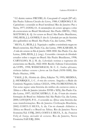 Cadernos PENESB • 8


6
  Cf. dentre outros: FREYRE, G. Casa-grande & senzala (20ª ed.).
São Paulo: Editora Círculo do Livro, 1980; CARDOSO, F. H.
Capitalismo e escravidão no Brasil meridional. Rio de Janeiro: Paz e
Terra, 1977; IANNI, O. As metamorfoses do escravo: apogeu e crise
da escravatura no Brasil Meridional. São Paulo: DIFEL, 1962;
MATTOSO, K. Q. Ser escravo no Brasil. São Paulo: Brasiliense,
1982; REIS, J. J.; GOMES, F. dos S. Liberdade por um fio: história
dos quilombos no Brasil. São Paulo: Cia. das Letras, 1996.
7
  SILVA, E.; REIS, J. J. Negociação e conflito: a resistência negra no
Brasil escravista. São Paulo: Cia. das Letras, 1989; KARASH, M.
A vida dos escravos no Rio de Janeiro: 1808-1850. São Paulo: Cia. das
Letras, 2000; REIS, J. J. (org.). Escravidão e invenção da liberdade:
estudos sobre o negro no Brasil. São Paulo: Brasiliense, 1998;
CARVALHO, M. J. M. de. Liberdade: rotinas e r upturas do
escravismo no Recife, 1822-1850. Recife: Editora Universitária
da UFPE, 1998; WISSENBACH, M. C. C. Sonhos africanos,
vivências ladinas: escravos e forros em São Paulo (1850-1880). São
Paulo: Hucitec, 1998.
8
   FAGE, J. D., História da África, Edições 70, 1995; MEDINA,
J.; HENRIQUE, I. C. A rota dos escravos. Angola e a Rede do
Comércio Negreiro. Lisboa: CEGIA, 1996; FLORENTINO, M.
Em costas negras: uma história do tráfico de escravos entre a
África e o Rio de Janeiro (séculos XVIII e XIX), São Paulo: Cia.
das Letras, 1997; ALENCASTRO, L. F. de. O trato dos viventes:
formação do Brasil no Atlântico Sul. São Paulo: Cia. das Letras,
2000; LOVEJOY, P. E. A escravidão na África: uma história das
suas transformações. Rio de Janeiro: Civilização Brasileira,
2002; COSTA E SILVA, A. da. Um rio chamado Atlântico: a
África no Brasil e o Brasil na África. Rio de Janeiro: Nova
fronteira/Ed. UFRJ, 2003; COSTA E SILVA, A. da. Francisco
Feliz de Souza, mercador de escravos. Rio de Janeiro, Nova
Fronteira/EdUERJ, 2004.


58
 