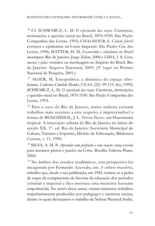 REINVENTADO UM PASSADO: DIVERSIDADE ÉTNICA E SOCIAL...


20
    Cf. SCHWARCZ, L. M. O espetáculo das raças. Cientistas,
instituições e questão racial no Brasil, 1870-1930. São Paulo:
Companhia das Letras, 1993; CHALHOUB, S. Cidade febril:
cortiços e epidemias na Corte Imperial. São Paulo: Cia. das
Letras, 1996; MATTOS, H. M. Escravidão e cidadania no Brasil
monárquico. Rio de Janeiro: Jorge Zahar, 2000 e LIMA, I. S. Cores,
marcas e falas: sentidos na mestiçagem no Império do Brasil. Rio
de Janeiro: Arquivo Nacional, 2003. [3 o lugar no Prêmio
Nacional de Pesquisa, 2001.]
 21
    AGIER, M. Etnopolítica: a dinâmica do espaço afro-
baiano. Cadernos Cândido Mendes, CEAA (22): 99-115. Set./1992;
SCHWARCZ, L. M. O espetáculo das raças. Cientistas, instituições
e questão racial no Brasil, 1870-1930. São Paulo: Companhia das
Letras, 1993.
 22
    Para o caso do Rio de Janeiro, muito embora existam
trabalhos mais recentes a este respeito, é imprescindível a
leitura de BENCHIMOL, J. L. Pereira Passos: um Haussmann
tropical. A renovação urbana do Rio de Janeiro no início do
século XX. 1º. ed. Rio de Janeiro: Secretaria Municipal de
Cultura, Turismo e Esportes, Divisão de Editoração, Biblioteca
Carioca, v. 11, 1990.
 23
    SILVA, A. M. P. Aprender com perfeição e sem coação: uma escola
para meninos pretos e pardos na Corte. Brasília: Editora Plano,
2000.
 24
    No âmbito dos estudos acadêmicos, esta perspectiva foi
inaugurada por Fernando Azevedo, em A cultura brasileira,
trabalho que, desde a sua publicação, em 1943, tornou-se a pedra
de toque da compreensão da história da educação dos períodos
colonial e imperial e lhes instituiu uma memória bastante
empobrecida. No rastro deste autor, vieram inúmeros trabalhos
majoritariamente produzidos por pedagogos e cientistas sociais,
dentre os quais destacamos o trabalho de Nelson Werneck Sodré,


                                                                61
 