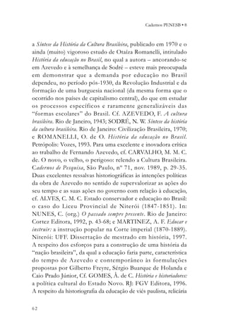Cadernos PENESB • 8



a Síntese da História da Cultura Brasileira, publicado em 1970 e o
ainda (muito) vigoroso estudo de Otaíza Romanelli, intitulado
História da educação no Brasil, no qual a autora – ancorando-se
em Azevedo e à semelhança de Sodré – esteve mais preocupada
em demonstrar que a demanda por educação no Brasil
dependeu, no período pós-1930, da Revolução Industrial e da
formação de uma burguesia nacional (da mesma forma que o
ocorrido nos países de capitalismo central), do que em estudar
os processos específicos e raramente generalizáveis das
“formas escolares” do Brasil. Cf. AZEVEDO, F. A cultura
brasileira. Rio de Janeiro, 1943; SODRÉ, N. W. Síntese da história
da cultura brasileira. Rio de Janeiro: Civilização Brasileira, 1970;
e ROMANELLI, O. de O. História da educação no Brasil.
Petrópolis: Vozes, 1993. Para uma excelente e inovadora crítica
ao trabalho de Fernando Azevedo, cf. CARVALHO, M. M. C.
de. O novo, o velho, o perigoso: relendo a Cultura Brasileira.
Cadernos de Pesquisa, São Paulo, nº 71, nov. 1989, p. 29-35.
Duas excelentes ressalvas historiográficas às intenções políticas
da obra de Azevedo no sentido de supervalorizar as ações do
seu tempo e as suas ações no governo com relação à educação,
cf. ALVES, C. M. C. Estado conservador e educação no Brasil:
o caso do Liceu Provincial de Niterói (1847-1851). In:
NUNES, C. (org.) O passado sempre presente. Rio de Janeiro:
Cortez Editora, 1992, p. 43-68; e MARTINEZ, A. F. Educar e
instruir : a instrução popular na Corte imperial (1870-1889).
Niterói: UFF. Dissertação de mestrado em história, 1997.
A respeito dos esforços para a construção de uma história da
“nação brasileira”, da qual a educação faria parte, característica
do tempo de Azevedo e contemporâneo às for mulações
propostas por Gilberto Freyre, Sérgio Buarque de Holanda e
Caio Prado Júnior, Cf. GOMES, Â. de C. História e historiadores:
a política cultural do Estado Novo. RJ: FGV Editora, 1996.
A respeito da historiografia da educação de viés paulista, relicária

62
 