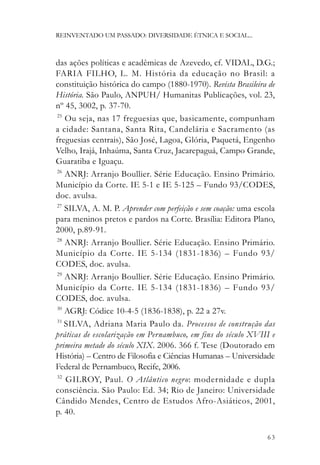 REINVENTADO UM PASSADO: DIVERSIDADE ÉTNICA E SOCIAL...



das ações políticas e acadêmicas de Azevedo, cf. VIDAL, D.G.;
FARIA FILHO, L. M. História da educação no Brasil: a
constituição histórica do campo (1880-1970). Revista Brasileira de
História. São Paulo, ANPUH/ Humanitas Publicações, vol. 23,
nº 45, 3002, p. 37-70.
25
   Ou seja, nas 17 freguesias que, basicamente, compunham
a cidade: Santana, Santa Rita, Candelária e Sacramento (as
freguesias centrais), São José, Lagoa, Glória, Paquetá, Engenho
Velho, Irajá, Inhaúma, Santa Cruz, Jacarepaguá, Campo Grande,
Guaratiba e Iguaçu.
26
   ANRJ: Arranjo Boullier. Série Educação. Ensino Primário.
Município da Corte. IE 5-1 e IE 5-125 – Fundo 93/CODES,
doc. avulsa.
27
   SILVA, A. M. P. Aprender com perfeição e sem coação: uma escola
para meninos pretos e pardos na Corte. Brasília: Editora Plano,
2000, p.89-91.
28
   ANRJ: Arranjo Boullier. Série Educação. Ensino Primário.
Município da Corte. IE 5-134 (1831-1836) – Fundo 93/
CODES, doc. avulsa.
29
   ANRJ: Arranjo Boullier. Série Educação. Ensino Primário.
Município da Corte. IE 5-134 (1831-1836) – Fundo 93/
CODES, doc. avulsa.
30
   AGRJ: Códice 10-4-5 (1836-1838), p. 22 a 27v.
31
   SILVA, Adriana Maria Paulo da. Processos de construção das
práticas de escolarização em Pernambuco, em fins do século XVIII e
primeira metade do século XIX. 2006. 366 f. Tese (Doutorado em
História) – Centro de Filosofia e Ciências Humanas – Universidade
Federal de Pernambuco, Recife, 2006.
32
   GILROY, Paul. O Atlântico negr o: modernidade e dupla
consciência. São Paulo: Ed. 34; Rio de Janeiro: Universidade
Cândido Mendes, Centro de Estudos Afro-Asiáticos, 2001,
p. 40.

                                                               63
 
