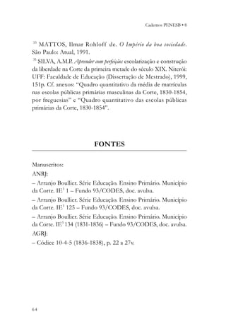 Cadernos PENESB • 8


33
   MATTOS, Ilmar Rohloff de. O Império da boa sociedade.
São Paulo: Atual, 1991.
35
   SILVA, A.M.P. Aprender com perfeição: escolarização e construção
da liberdade na Corte da primeira metade do século XIX. Niterói:
UFF: Faculdade de Educação (Dissertação de Mestrado), 1999,
151p. Cf. anexos: “Quadro quantitativo da média de matrículas
nas escolas públicas primárias masculinas da Corte, 1830-1854,
por freguesias” e “Quadro quantitativo das escolas públicas
primárias da Corte, 1830-1854”.




                          FONTES

Manuscritos:
ANRJ:
– Arranjo Boullier. Série Educação. Ensino Primário. Município
da Corte. IE5 1 – Fundo 93/CODES, doc. avulsa.
– Arranjo Boullier. Série Educação. Ensino Primário. Município
da Corte. IE5 125 – Fundo 93/CODES, doc. avulsa.
– Arranjo Boullier. Série Educação. Ensino Primário. Município
da Corte. IE5 134 (1831-1836) – Fundo 93/CODES, doc. avulsa.
AGRJ:
– Códice 10-4-5 (1836-1838), p. 22 a 27v.




64
 