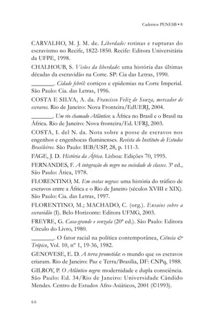 Cadernos PENESB • 8



CARVALHO, M. J. M. de. Liberdade: rotinas e r upturas do
escravismo no Recife, 1822-1850. Recife: Editora Universitária
da UFPE, 1998.
CHALHOUB, S. Visões da liberdade: uma história das últimas
décadas da escravidão na Corte. SP: Cia das Letras, 1990.
_________. Cidade febril: cortiços e epidemias na Corte Imperial.
São Paulo: Cia. das Letras, 1996.
COSTA E SILVA, A. da. Francisco Feliz de Souza, mercador de
escravos. Rio de Janeiro: Nova Fronteira/EdUERJ, 2004.
_________. Um rio chamado Atlântico: a África no Brasil e o Brasil na
África. Rio de Janeiro: Nova fronteira/Ed. UFRJ, 2003.
COSTA, I. del N. da. Nota sobre a posse de escravos nos
engenhos e engenhocas fluminenses. Revista do Instituto de Estudos
Brasileiros. São Paulo: IEB/USP, 28, p. 111-3.
FAGE, J. D. História da África. Lisboa: Edições 70, 1995.
FERNANDES, F. A integração do negro na sociedade de classes. 3ª ed.,
São Paulo: Ática, 1978.
FLORENTINO, M. Em costas negras: uma história do tráfico de
escravos entre a África e o Rio de Janeiro (séculos XVIII e XIX).
São Paulo: Cia. das Letras, 1997.
FLORENTINO, M.; MACHADO, C. (org.). Ensaios sobre a
escravidão (I). Belo Horizonte: Editora UFMG, 2003.
FREYRE, G. Casa-grande e senzala (20ª ed.). São Paulo: Editora
Círculo do Livro, 1980.
_________. O fator racial na política contemporânea, Ciência &
Trópico, Vol. 10, nº 1, 19-36, 1982.
GENOVESE, E. D. A terra prometida: o mundo que os escravos
criaram. Rio de Janeiro: Paz e Terra/Brasília, DF: CNPq, 1988.
GILROY, P. O Atlântico negro: modernidade e dupla consciência.
São Paulo: Ed. 34/Rio de Janeiro: Universidade Cândido
Mendes. Centro de Estudos Afro-Asiáticos, 2001 (©1993).

66
 