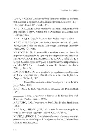 Cadernos PENESB • 8



LUNA, F. V. Minas Gerais: escravos e senhores: análise da estrutura
populacional e econômica de alguns centros mineratórios (1714-
1804). São Paulo: IPE/USP, 1981.
MARTINEZ, A. F. Educar e instruir: a instrução popular na corte
imperial (1870-1889). Niterói: UFF. Dissertação de Mestrado em
História, 1997.
MARTINS, J. S. O poder do atraso. São Paulo: Hucitec, 1994.
MARX, A. W. Making race and nation: a comparison of the United
States, South Africa and Brazil. Cambridge: Cambridge University
Press, 2002 (© 1998).
MATTOS, H. M. A escravidão moder na nos quadros do
império português: o Antigo regime em perspectiva atlântica.
In: FRAGOSO, J.; BICALHO, M. F. B.; GOUVÊA, M. F. S.
(orgs.). O antigo regime nos trópicos: a dinâmica imperial portuguesa
(séculos XVI-XVIII). Rio de Janeiro: Civilização Brasileira,
2001, p. 141-166.
MATTOS, H. M. Das cores do silêncio: os significados da liberdade
no Sudeste escravista – Brasil século XIX. Rio de Janeiro:
Arquivo Nacional, 1995.
_______. Escravidão e cidadania no Brasil monárquico. Rio de Janeiro:
Jorge Zahar, 2000.
MATTOS, I. R. de. O Império da boa sociedade. São Paulo: Atual,
1991.
________. O tempo Saquarema: a formação do Estado imperial.
2ª ed. São Paulo: Hucitec, 1990.
MATTOSO, K.Q. Ser escravo no Brasil. São Paulo: Brasiliense,
1982.
MEDINA, J.; HENRIQUE, I. C. A rota dos escravos: Angola e a
rede do comércio negreiro. Lisboa: CEGIA, 1996.
MINTZ, S.; PRICE, R. O nascimento da cultura afro-americana: uma
perspectiva antropológica. Rio e Janeiro: Pallas/Universidade
Cândido Mendes, 2003.

68
 