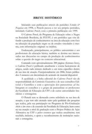 BREVE HISTÓRICO

         Iniciando suas publicações através do periódico Estudos &
Pesquisas em 1998, o Penesb passou a ter seu próprio periódico,
intitulado Cadernos Penesb, com a primeira publicação em 1999.
         O Cadernos Penesb, do Programa de Educação sobre o Negro
na Sociedade Brasileira, da FEUFF, é um periódico que visa di-
fundir a produção de conhecimentos na área da educação com foco
na educação da população negra ou de estudos vinculados à mes-
ma, com informações originais ou inéditas.
         Endereçado, principalmente, ao público universitário e aos
profissionais da educação básica, também se destina aos interes-
sados nas discussões no campo da produção de conhecimentos
sobre a questão do negro no contexto educacional.
         Contando com aproximadamente 200 páginas (formato livro),
o Cadernos Penesb é publicado anualmente e consta basicamente de
artigos, sendo cada número dedicado a um tema específico dentro
de sua área de atuação. Excepcionalmente em 2006, foram publica-
dos 2 números em decorrência do acúmulo de material disponível.
         A qualidade e a linha editorial do Cadernos Penesb são de
responsabilidade da Comissão Executiva e de seus conselhos Edi-
torial e Científico e com a aprovação dos pareceristas ad hoc.
Integram os conselhos e o grupo de pareceristas os professores
da Faculdade de Educação da UFF e de outras universidades bra-
sileiras e estrangeiras.
         O Penesb tem se destacado como referência na sua área de
atuação, o que tem sido atestado tanto pela qualidade das pesquisas
que realiza, pela sua participação no Programa de Pós-Graduação
stricto e lato sensu e de extensão da Faculdade de Educação, bem como
na sua atuação a nível de graduação com o Projeto Político de Ação
Afirmativa na UFF e pelos eventos que realiza anualmente; tem
recebido, inclusive, o apoio e reconhecimento de instituições nacio-
nais e estrangeiras.

                                                                   7
 