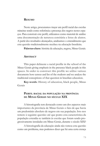 RESUMO

      Neste artigo, procuramos traçar um perfil racial das escolas
mineiras tendo como referência a presença dos negros nestes espa-
ços. Para construir este perfil, utilizamos como material de análise
uma documentação de natureza censitária e listas de alunos.
A partir dos resultados alcançados, analisamos o entendimento que
esta questão tradicionalmente recebeu na educação brasileira.
      Palavras-chave: história da educação, negros, Minas Gerais.

      ABSTRACT

       This paper delineate a racial profile in the school of the
Minas Gerais giving emphasis in the presence black people in this
spaces. In order to construct this profile we utilize various
documents how census and list of the students and we analyse the
traditional conceptions of that question in brazilian education.
       Key-words: History of education, black people, Minas
Gerais

      PERFIL RACIAL DA POPULAÇÃO NA PROVÍNCIA
      DE MINAS GERAIS NO SÉCULO XIX


       A historiografia tem destacado como um dos aspectos mais
importantes da província de Minas Gerais o fato de que havia
um predomínio absoluto de negros em sua população. Isto nos
remete à seguinte questão: até que ponto esta característica da
população estendia-se também às escolas que foram sendo pro-
gressivamente instaladas em Minas Gerais, durante o século XIX?
       A historiografia da educação ainda não tomou esta questão
como um problema, mas podemos dizer que há uma certa crença

                                                                 73
 