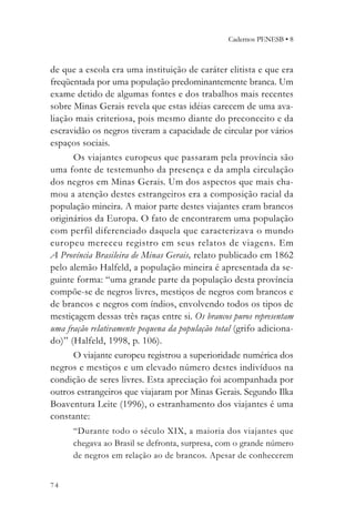 Cadernos PENESB • 8



de que a escola era uma instituição de caráter elitista e que era
freqüentada por uma população predominantemente branca. Um
exame detido de algumas fontes e dos trabalhos mais recentes
sobre Minas Gerais revela que estas idéias carecem de uma ava-
liação mais criteriosa, pois mesmo diante do preconceito e da
escravidão os negros tiveram a capacidade de circular por vários
espaços sociais.
      Os viajantes europeus que passaram pela província são
uma fonte de testemunho da presença e da ampla circulação
dos negros em Minas Gerais. Um dos aspectos que mais cha-
mou a atenção destes estrangeiros era a composição racial da
população mineira. A maior parte destes viajantes eram brancos
originários da Europa. O fato de encontrarem uma população
com perfil diferenciado daquela que caracterizava o mundo
europeu mereceu registro em seus relatos de viagens. Em
A Província Brasileira de Minas Gerais, relato publicado em 1862
pelo alemão Halfeld, a população mineira é apresentada da se-
guinte forma: “uma grande parte da população desta província
compõe-se de negros livres, mestiços de negros com brancos e
de brancos e negros com índios, envolvendo todos os tipos de
mestiçagem dessas três raças entre si. Os brancos puros representam
uma fração relativamente pequena da população total (grifo adiciona-
do)” (Halfeld, 1998, p. 106).
      O viajante europeu registrou a superioridade numérica dos
negros e mestiços e um elevado número destes indivíduos na
condição de seres livres. Esta apreciação foi acompanhada por
outros estrangeiros que viajaram por Minas Gerais. Segundo Ilka
Boaventura Leite (1996), o estranhamento dos viajantes é uma
constante:
      “Durante todo o século XIX, a maioria dos viajantes que
      chegava ao Brasil se defronta, surpresa, com o grande número
      de negros em relação ao de brancos. Apesar de conhecerem


74
 