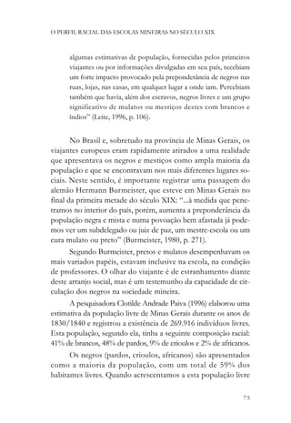 O PERFIL RACIAL DAS ESCOLAS MINEIRAS NO SÉCULO XIX



      algumas estimativas de população, fornecidas pelos primeiros
      viajantes ou por informações divulgadas em seu país, recebiam
      um forte impacto provocado pela preponderância de negros nas
      ruas, lojas, nas casas, em qualquer lugar a onde iam. Percebiam
      também que havia, além dos escravos, negros livres e um grupo
      significativo de mulatos ou mestiços destes com brancos e
      índios” (Leite, 1996, p. 106).


       No Brasil e, sobretudo na província de Minas Gerais, os
viajantes europeus eram rapidamente atirados a uma realidade
que apresentava os negros e mestiços como ampla maioria da
população e que se encontravam nos mais diferentes lugares so-
ciais. Neste sentido, é importante registrar uma passagem do
alemão Hermann Burmeister, que esteve em Minas Gerais no
final da primeira metade do século XIX: “...à medida que pene-
tramos no interior do país, porém, aumenta a preponderância da
população negra e mista e numa povoação bem afastada já pode-
mos ver um subdelegado ou juiz de paz, um mestre-escola ou um
cura mulato ou preto” (Burmeister, 1980, p. 271).
       Segundo Burmeister, pretos e mulatos desempenhavam os
mais variados papéis, estavam inclusive na escola, na condição
de professores. O olhar do viajante é de estranhamento diante
deste arranjo social, mas é um testemunho da capacidade de cir-
culação dos negros na sociedade mineira.
       A pesquisadora Clotilde Andrade Paiva (1996) elaborou uma
estimativa da população livre de Minas Gerais durante os anos de
1830/1840 e registrou a existência de 269.916 indivíduos livres.
Esta população, segundo ela, tinha a seguinte composição racial:
41% de brancos, 48% de pardos, 9% de crioulos e 2% de africanos.
       Os negros (pardos, crioulos, africanos) são apresentados
como a maioria da população, com um total de 59% dos
habitantes livres. Quando acrescentamos a esta população livre

                                                                  75
 