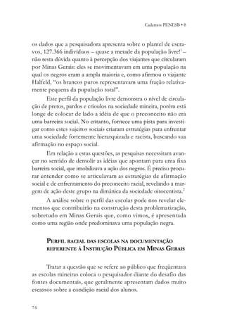 Cadernos PENESB • 8



os dados que a pesquisadora apresenta sobre o plantel de escra-
vos, 127.366 indivíduos – quase a metade da população livre!1 –
não resta dúvida quanto à percepção dos viajantes que circularam
por Minas Gerais: eles se movimentavam em uma população na
qual os negros eram a ampla maioria e, como afirmou o viajante
Halfeld, “os brancos puros representavam uma fração relativa-
mente pequena da população total”.
       Este perfil da população livre demonstra o nível de circula-
ção de pretos, pardos e crioulos na sociedade mineira, porém está
longe de colocar de lado a idéia de que o preconceito não era
uma barreira social. No entanto, fornece uma pista para investi-
gar como estes sujeitos sociais criaram estratégias para enfrentar
uma sociedade fortemente hierarquizada e racista, buscando sua
afirmação no espaço social.
       Em relação a estas questões, as pesquisas necessitam avan-
çar no sentido de demolir as idéias que apontam para uma fixa
barreira social, que imobilizava a ação dos negros. É preciso procu-
rar entender como se articulavam as estratégias de afirmação
social e de enfrentamento do preconceito racial, revelando a mar-
gem de ação deste grupo na dimânica da sociedade oitocentista.2
       A análise sobre o perfil das escolas pode nos revelar ele-
mentos que contribuirão na construção desta problematização,
sobretudo em Minas Gerais que, como vimos, é apresentada
como uma região onde predominava uma população negra.

      PERFIL RACIAL DAS ESCOLAS NA DOCUMENTAÇÃO
      REFERENTE À INSTRUÇÃO PÚBLICA EM MINAS GERAIS


      Tratar a questão que se refere ao público que freqüentava
as escolas mineiras coloca o pesquisador diante do desafio das
fontes documentais, que geralmente apresentam dados muito
escassos sobre a condição racial dos alunos.

76
 
