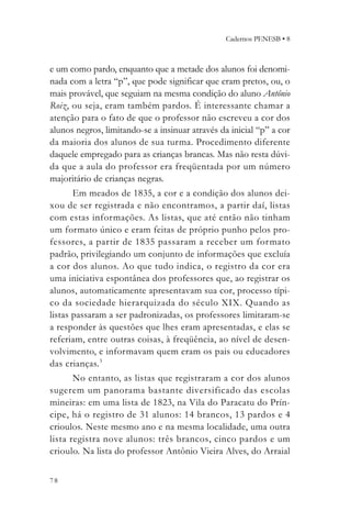 Cadernos PENESB • 8



e um como pardo, enquanto que a metade dos alunos foi denomi-
nada com a letra “p”, que pode significar que eram pretos, ou, o
mais provável, que seguiam na mesma condição do aluno Antônio
Roiz, ou seja, eram também pardos. É interessante chamar a
atenção para o fato de que o professor não escreveu a cor dos
alunos negros, limitando-se a insinuar através da inicial “p” a cor
da maioria dos alunos de sua turma. Procedimento diferente
daquele empregado para as crianças brancas. Mas não resta dúvi-
da que a aula do professor era freqüentada por um número
majoritário de crianças negras.
       Em meados de 1835, a cor e a condição dos alunos dei-
xou de ser registrada e não encontramos, a partir daí, listas
com estas informações. As listas, que até então não tinham
um formato único e eram feitas de próprio punho pelos pro-
fessores, a partir de 1835 passaram a receber um for mato
padrão, privilegiando um conjunto de informações que excluía
a cor dos alunos. Ao que tudo indica, o registro da cor era
uma iniciativa espontânea dos professores que, ao registrar os
alunos, automaticamente apresentavam sua cor, processo típi-
co da sociedade hierarquizada do século XIX. Quando as
listas passaram a ser padronizadas, os professores limitaram-se
a responder às questões que lhes eram apresentadas, e elas se
referiam, entre outras coisas, à freqüência, ao nível de desen-
volvimento, e informavam quem eram os pais ou educadores
das crianças.3
       No entanto, as listas que registraram a cor dos alunos
sugerem um panorama bastante diversificado das escolas
mineiras: em uma lista de 1823, na Vila do Paracatu do Prín-
cipe, há o registro de 31 alunos: 14 brancos, 13 pardos e 4
crioulos. Neste mesmo ano e na mesma localidade, uma outra
lista registra nove alunos: três brancos, cinco pardos e um
crioulo. Na lista do professor Antônio Vieira Alves, do Arraial


78
 