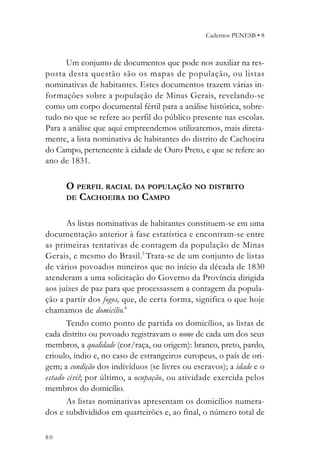 Cadernos PENESB • 8



      Um conjunto de documentos que pode nos auxiliar na res-
posta desta questão são os mapas de população, ou listas
nominativas de habitantes. Estes documentos trazem várias in-
formações sobre a população de Minas Gerais, revelando-se
como um corpo documental fértil para a análise histórica, sobre-
tudo no que se refere ao perfil do público presente nas escolas.
Para a análise que aqui empreendemos utilizaremos, mais direta-
mente, a lista nominativa de habitantes do distrito de Cachoeira
do Campo, pertencente à cidade de Ouro Preto, e que se refere ao
ano de 1831.

      O PERFIL RACIAL DA POPULAÇÃO NO DISTRITO
      DE CACHOEIRA DO CAMPO


       As listas nominativas de habitantes constituem-se em uma
documentação anterior à fase estatística e encontram-se entre
as primeiras tentativas de contagem da população de Minas
Gerais, e mesmo do Brasil.5 Trata-se de um conjunto de listas
de vários povoados mineiros que no início da década de 1830
atenderam a uma solicitação do Governo da Província dirigida
aos juízes de paz para que processassem a contagem da popula-
ção a partir dos fogos, que, de certa forma, significa o que hoje
chamamos de domicílio.6
       Tendo como ponto de partida os domicílios, as listas de
cada distrito ou povoado registravam o nome de cada um dos seus
membros, a qualidade (cor/raça, ou origem): branco, preto, pardo,
crioulo, índio e, no caso de estrangeiros europeus, o país de ori-
gem; a condição dos indivíduos (se livres ou escravos); a idade e o
estado civil; por último, a ocupação, ou atividade exercida pelos
membros do domicílio.
       As listas nominativas apresentam os domicílios numera-
dos e subdivididos em quarteirões e, ao final, o número total de

80
 