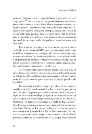 Cadernos PENESB • 8



parentes (cônjuges e filhos – quando havia) e logo após escravos
e agregados. Todos os campos eram preenchidos com as informa-
ções concernentes a cada indivíduo e só permaneciam em
branco quando se referiam a uma realidade óbvia e que não ne-
cessitava de registro como, por exemplo, a pequena escrava de
nome Gabriela, que não teve o campo referente ao estado
civil e ocupação preenchidos, pois tratava-se de uma criança de
apenas dois anos, que ainda não podia ser casada nem ter uma
ocupação.
       Esta maneira de registrar as informações exprime bem a
realidade social do século XIX, pois nos domicílios onde havia
indivíduos brancos nunca era registrado se eram livres (o campo
não era preenchido). Na condição de branco estava subentendida
a própria idéia de liberdade. O registro da condição era algo que se
referia aos negros; sempre havia o registro se pretos, pardos, criou-
los e cabras eram livres, cativos ou libertos.
       As características apresentadas acima são, em geral, os
procedimentos de registro das informações nas listas nominativas
de habitantes. Mas, embora sejam padronizadas, as listas podiam
variar de acordo com os procedimentos do juiz de paz de cada
localidade.
       Para realizar a análise sobre o perfil racial das escolas,
escolhemos a lista do distrito de Cachoeira do Campo, por ser
uma das mais completas que encontramos em meio à documen-
tação relativa aos mapas de população. Na maioria dos casos, os
juízes de paz, autoridade responsável pela elaboração das listas,
limitaram-se a registrar a ocupação do chefe do fogo (domicí-
lio), deixando o campo ocupação sem preencher para os demais
membros. Na lista de Cachoeira do Campo, consta a ocupação
de todos os membros do domicílio, inclusive escravos. No caso
das crianças, registram-se as que se encontravam nas escolas de
primeiras letras, as que aprendiam a ler, as que freqüentavam


82
 