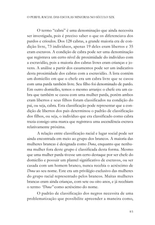 O PERFIL RACIAL DAS ESCOLAS MINEIRAS NO SÉCULO XIX



       O termo “cabra” é uma denominação que ainda necessita
ser investigada, pois é preciso saber o que os diferenciava dos
pardos e crioulos. Dos 128 cabras, a grande maioria era de con-
dição livre, 73 indivíduos, apenas 19 deles eram libertos e 35
eram escravos. A condição de cabra pode ser uma denominação
que registrava um certo nível de proximidade do indivíduo com
a escravidão, pois a maioria dos cabras livres eram crianças e jo-
vens. A análise a partir dos casamentos pode ser um indicativo
desta proximidade dos cabras com a escravidão. A lista contém
um domicílio em que o chefe era um cabra livre que se casou
com uma parda também livre. Seu filho foi denominado de pardo.
Em outro domicílio, temos o mesmo arranjo: o chefe era um ca-
bra que também se casou com uma mulher parda, porém ambos
eram libertos e seus filhos foram classificados na condição do
pai, ou seja, cabra. Esta classificação pode representar que a con-
dição de libertos dos pais determinou o padrão de classificação
dos filhos, ou seja, o indivíduo que era classificado como cabra
trazia consigo uma marca que registrava uma ascendência escrava
relativamente próxima.
      A relação entre classificação racial e lugar social pode ser
ainda encontrada em meio ao grupo dos brancos. A maioria das
mulheres brancas é designada como Dona, enquanto que nenhu-
ma mulher fora deste grupo é classificada desta forma. Mesmo
que uma mulher parda tivesse um certo destaque por ser chefe do
domicílio e possuir um plantel significativo de escravos, ou ser
casada com um homem branco, nunca recebia o acréscimo de
Dona ao seu nome. Este era um privilégio exclusivo das mulheres
do grupo racial representado pelos brancos. Muitas mulheres
brancas eram ainda crianças, com sete ou oito anos, e já recebiam
o termo “Dona” como acréscimo do nome.
     O padrão de classificação dos negros necessita de uma
problematização que possibilite apreender a maneira como,


                                                                85
 
