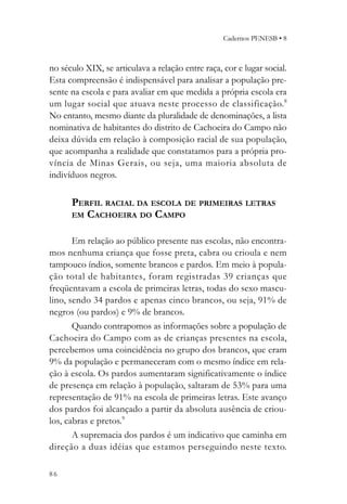 Cadernos PENESB • 8



no século XIX, se articulava a relação entre raça, cor e lugar social.
Esta compreensão é indispensável para analisar a população pre-
sente na escola e para avaliar em que medida a própria escola era
um lugar social que atuava neste processo de classificação. 8
No entanto, mesmo diante da pluralidade de denominações, a lista
nominativa de habitantes do distrito de Cachoeira do Campo não
deixa dúvida em relação à composição racial de sua população,
que acompanha a realidade que constatamos para a própria pro-
víncia de Minas Gerais, ou seja, uma maioria absoluta de
indivíduos negros.

      PERFIL RACIAL DA ESCOLA DE PRIMEIRAS LETRAS
      EM CACHOEIRA DO CAMPO


       Em relação ao público presente nas escolas, não encontra-
mos nenhuma criança que fosse preta, cabra ou crioula e nem
tampouco índios, somente brancos e pardos. Em meio à popula-
ção total de habitantes, foram registradas 39 crianças que
freqüentavam a escola de primeiras letras, todas do sexo mascu-
lino, sendo 34 pardos e apenas cinco brancos, ou seja, 91% de
negros (ou pardos) e 9% de brancos.
       Quando contrapomos as informações sobre a população de
Cachoeira do Campo com as de crianças presentes na escola,
percebemos uma coincidência no grupo dos brancos, que eram
9% da população e permaneceram com o mesmo índice em rela-
ção à escola. Os pardos aumentaram significativamente o índice
de presença em relação à população, saltaram de 53% para uma
representação de 91% na escola de primeiras letras. Este avanço
dos pardos foi alcançado a partir da absoluta ausência de criou-
los, cabras e pretos.9
       A supremacia dos pardos é um indicativo que caminha em
direção a duas idéias que estamos perseguindo neste texto.

86
 