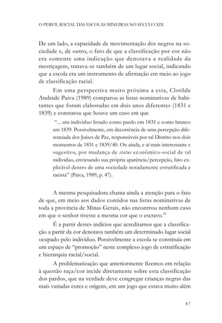 O PERFIL RACIAL DAS ESCOLAS MINEIRAS NO SÉCULO XIX



De um lado, a capacidade de movimentação dos negros na so-
ciedade e, de outro, o fato de que a classificação por cor não
era somente uma indicação que denotava a realidade da
mestiçagem, tratava-se também de um lugar social, indicando
que a escola era um instrumento de afirmação em meio ao jogo
de classificação racial.
      Em uma perspectiva muito próxima a esta, Clotilde
Andrade Paiva (1989) comparou as listas nominativas de habi-
tantes que foram elaboradas em dois anos diferentes (1831 e
1839) e constatou que houve um caso em que
       “... um indivíduo listado como pardo em 1831 e como branco
      em 1839. Possivelmente, em decorrência de uma percepção dife-
      renciada dos Juízes de Paz, responsáveis por tal Distrito nos dois
      momentos de 1831 e 1839/40. Ou ainda, e aí mais interessante e
      sugestivo, por mudança de status econômico-social de tal
      individuo, enviesando sua própria aparência/percepção, fato ex-
      plicável dentro de uma sociedade notadamente estratificada e
      racista” (Paiva, 1989, p. 47).


      A mesma pesquisadora chama ainda a atenção para o fato
de que, em meio aos dados contidos nas listas nominativas de
toda a província de Minas Gerais, não encontrou nenhum caso
em que o senhor tivesse a mesma cor que o escravo.10
      É a partir destes indícios que acreditamos que a classifica-
ção a partir da cor denotava também um determinado lugar social
ocupado pelo indivíduo. Possivelmente a escola se constituía em
um espaço de “promoção” neste complexo jogo de estratificação
e hierarquia racial/social.
      A problematização que anteriormente fizemos em relação
à questão raça/cor incide diretamente sobre esta classificação
dos pardos, que na verdade deve congregar crianças negras das
mais variadas cores e origens, em um jogo que estava muito além

                                                                     87
 