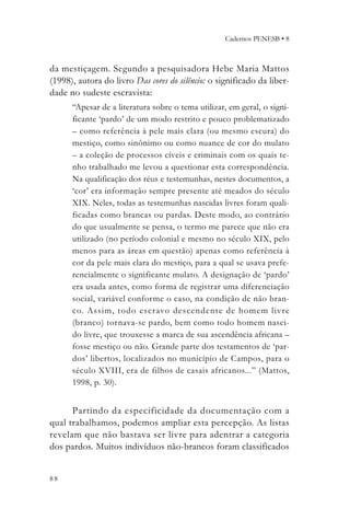 Cadernos PENESB • 8



da mestiçagem. Segundo a pesquisadora Hebe Maria Mattos
(1998), autora do livro Das cores do silêncio: o significado da liber-
dade no sudeste escravista:
      “Apesar de a literatura sobre o tema utilizar, em geral, o signi-
      ficante ‘pardo’ de um modo restrito e pouco problematizado
      – como referência à pele mais clara (ou mesmo escura) do
      mestiço, como sinônimo ou como nuance de cor do mulato
      – a coleção de processos cíveis e criminais com os quais te-
      nho trabalhado me levou a questionar esta correspondência.
      Na qualificação dos réus e testemunhas, nestes documentos, a
      ‘cor’ era informação sempre presente até meados do século
      XIX. Neles, todas as testemunhas nascidas livres foram quali-
      ficadas como brancas ou pardas. Deste modo, ao contrário
      do que usualmente se pensa, o termo me parece que não era
      utilizado (no período colonial e mesmo no século XIX, pelo
      menos para as áreas em questão) apenas como referência à
      cor da pele mais clara do mestiço, para a qual se usava prefe-
      rencialmente o significante mulato. A designação de ‘pardo’
      era usada antes, como forma de registrar uma diferenciação
      social, variável conforme o caso, na condição de não bran-
      co. Assim, todo escravo descendente de homem livre
      (branco) tornava-se pardo, bem como todo homem nasci-
      do livre, que trouxesse a marca de sua ascendência africana –
      fosse mestiço ou não. Grande parte dos testamentos de ‘par-
      dos’ libertos, localizados no município de Campos, para o
      século XVIII, era de filhos de casais africanos...” (Mattos,
      1998, p. 30).


      Partindo da especificidade da documentação com a
qual trabalhamos, podemos ampliar esta percepção. As listas
revelam que não bastava ser livre para adentrar a categoria
dos pardos. Muitos indivíduos não-brancos foram classificados


88
 