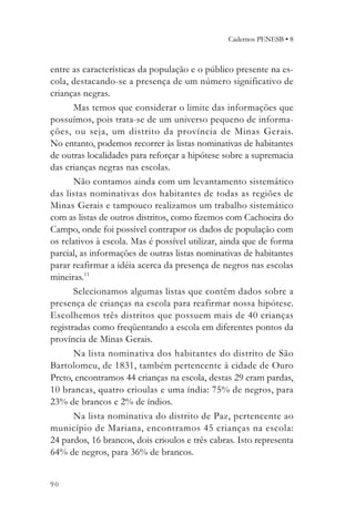 Cadernos PENESB • 8



entre as características da população e o público presente na es-
cola, destacando-se a presença de um número significativo de
crianças negras.
       Mas temos que considerar o limite das informações que
possuímos, pois trata-se de um universo pequeno de informa-
ções, ou seja, um distrito da província de Minas Gerais.
No entanto, podemos recorrer às listas nominativas de habitantes
de outras localidades para reforçar a hipótese sobre a supremacia
das crianças negras nas escolas.
       Não contamos ainda com um levantamento sistemático
das listas nominativas dos habitantes de todas as regiões de
Minas Gerais e tampouco realizamos um trabalho sistemático
com as listas de outros distritos, como fizemos com Cachoeira do
Campo, onde foi possível contrapor os dados de população com
os relativos à escola. Mas é possível utilizar, ainda que de forma
parcial, as informações de outras listas nominativas de habitantes
parar reafirmar a idéia acerca da presença de negros nas escolas
mineiras.11
       Selecionamos algumas listas que contêm dados sobre a
presença de crianças na escola para reafirmar nossa hipótese.
Escolhemos três distritos que possuem mais de 40 crianças
registradas como freqüentando a escola em diferentes pontos da
província de Minas Gerais.
       Na lista nominativa dos habitantes do distrito de São
Bartolomeu, de 1831, também pertencente à cidade de Ouro
Preto, encontramos 44 crianças na escola, destas 29 eram pardas,
10 brancas, quatro crioulas e uma índia: 75% de negros, para
23% de brancos e 2% de índios.
       Na lista nominativa do distrito de Paz, pertencente ao
município de Mariana, encontramos 45 crianças na escola:
24 pardos, 16 brancos, dois crioulos e três cabras. Isto representa
64% de negros, para 36% de brancos.


90
 