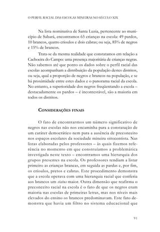 O PERFIL RACIAL DAS ESCOLAS MINEIRAS NO SÉCULO XIX



      Na lista nominativa de Santa Luzia, pertencente ao muni-
cípio de Sabará, encontramos 65 crianças na escola: 49 pardos,
10 brancos, quatro crioulos e dois cabras; ou seja, 85% de negros
e 15% de brancos.
      Trata-se da mesma realidade que constatamos em relação a
Cachoeira do Campo: uma presença majoritária de crianças negras.
Não sabemos até que ponto os dados sobre o perfil racial das
escolas acompanham a distribuição da população destes distritos,
ou seja, qual a proporção de negros e brancos na população, e se
há proximidade entre estes dados e o panorama racial da escola.
No entanto, a superioridade dos negros freqüentando a escola –
destacadamente os pardos – é incontestável, são a maioria em
todos os distritos.

      CONSIDERAÇÕES FINAIS

       O fato de encontrarmos um número significativo de
negros nas escolas não nos encaminha para a constatação de
um caráter democrático nem para a ausência de preconceito
nos espaços escolares da sociedade mineira oitocentista. Nas
listas elaboradas pelos professores – às quais fizemos refe-
rência no momento em que constr uíamos a problemática
investigada neste texto – encontramos uma hierarquia dos
grupos presentes na escola. Os professores tendiam a listar
primeiro as crianças brancas, em seguida as pardas e, por fim,
os crioulos, pretos e cabras. Este procedimento demonstra
que a escola operava com uma hierarquia racial que conferia
aos brancos um status maior. Outra dimensão que reafirma o
preconceito racial na escola é o fato de que os negros eram
maioria nas escolas de primeiras letras, mas nos níveis mais
elevados do ensino os brancos predominavam. Este fato de-
monstra que havia um filtro no sistema educacional que


                                                              91
 